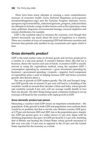 200 The Thirty-Day MBA
There have been many a�empts at creating a more comprehensive
measure of economic health. Gross National Happiness (www.grossin
ternationalhappiness.org/) and the Genuine Progress Indicator (www.
rprogress.org/sustainability_indicators/genuine_progress_indicator.htm)
are a�empts to include a range of other factors such as life expectancy, crime
rates, pollution, long-term environmental damage, resource depletion and
income distribution, for example.
GDP is the yardstick taken to measure the economy, even though that
doesn’t necessarily say much about the level of happiness in a country.
There are a number of ways of comparing GDP both between countries and
between time periods and, needless to say, economists can’t agree which is
best.
Gross domestic product
GDP is the total market value of all ﬁnal goods and services produced in
a country in a one-year period. A country’s balance sheet, like that for a
business, shows the sources and uses of funds. A country’s GDP is usually
arrived at using the expenditure method, using the equation GDP =
consumption (spending by consumers) + gross investment (spending by
business) + government spending + (exports – imports). Each component
of expenditure plays a part in helping increase GDP and hence economic
growth. (See Keynes above.)
The rate of growth of GDP ma�ers greatly. The UK and Europe’s long-
run GDP growth rate of around 2.5 per cent will lead to a doubling of the
countries’ wealth in around three decades. China and India, whose growth
rate routinely exceeds 8 per cent, will see average wealth double in less
than one decade. All other things being equal, companies looking to set up
overseas will head for the countries with rapid growth in GDP.
Gross domestic product per person
Measuring a country’s total GDP misses an important consideration – the
population. If the growth in both GDP and population were uniform there
would be no problem, but that is not the case. Britain’s country GDP grew
at 2.75 per cent between 2003 and 2007, but as the population grew sharply
too, GDP per person grew at a rather slower 2.1 per cent. Japan with its
shrinking population also grew its GDP per head by 2.1 per cent, matching
that of Britain and beating the United States whose growth measured in
this way was only 1.9 per cent as opposed to the 2.9 per cent the United
States reported for the economy as a whole.
 