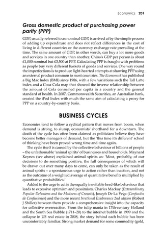 Economics 201
Gross domestic product at purchasing power
parity (PPP)
GDP, usually referred to as nominal GDP, is arrived at by the simple process
of adding up expenditure and does not reﬂect diﬀerences in the cost of
living in diﬀerent countries or the currency exchange rate prevailing at the
time. The same amount of GDP, in other words, can buy a lot more goods
and services in one country than another. China’s GDP per person is about
£1,000 nominal but £3,500 at PPP. Calculating PPP is fraught with problems
as people buy very diﬀerent baskets of goods and services. One way round
the imperfections is to produce light-hearted a�empts at showing PPP using
an external product common to most countries. The Economist has published
a Big Mac Index (BMI) since 1986, with a few variations such the Tall La�e
index and a Coca-Cola map that showed the inverse relationship between
the amount of Cola consumed per capita in a country and the general
standard of health. In 2007, Commonwealth Securities, an Australian bank,
created the iPod Index with much the same aim of calculating a proxy for
PPP on a country-by-country basis.
BUSINESS CYCLES
Economies tend to follow a cyclical pa�ern that moves from boom, when
demand is strong, to slump, economists’ shorthand for a downturn. The
death of the cycle has o�en been claimed as politicians believe they have
become be�er managers of demand, but the ‘this time it’s diﬀerent’ school
of thinking have been proved wrong time and time again.
The cycle itself is caused by the collective behaviour of billions of people
– the unfathomable ‘animal spirits’of businesses and households. Maynard
Keynes (see above) explained animal spirits as: ‘Most, probably, of our
decisions to do something positive, the full consequences of which will
be drawn out over many days to come, can only be taken as the result of
animal spirits – a spontaneous urge to action rather than inaction, and not
as the outcome of a weighted average of quantitative beneﬁts multiplied by
quantitative probabilities.’
Added to the urge to act is the equally inevitable herd-like behaviour that
leads to excessive optimism and pessimism. Charles Mackay (Extraordinary
Popular Delusions and the Madness of Crowds), Joseph De La Vega (Confusión
de Confusiones) and the more recent Irrational Exuberance 2nd edition (Robert
J Shiller) between them provide a comprehensive insight into the capacity
for collective overreaction. From the tulip mania in 17th-century Holland
and the South Sea Bubble (1711–20) to the internet bubble in 1999 and the
collapse in US real estate in 2008, the story behind each bubble has been
uncomfortably familiar. Strong market demand for some commodity (gold,
 