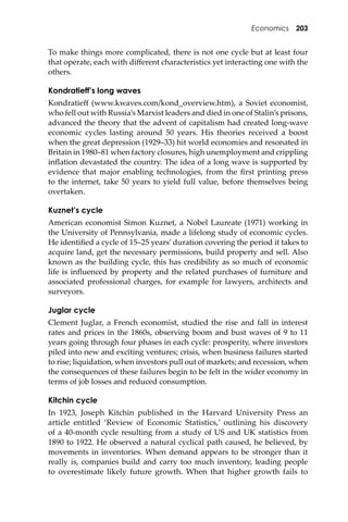 Economics 203
To make things more complicated, there is not one cycle but at least four
that operate, each with diﬀerent characteristics yet interacting one with the
others.
Kondratieff’s long waves
Kondratieﬀ (www.kwaves.com/kond_overview.htm), a Soviet economist,
who fell out with Russia’s Marxist leaders and died in one of Stalin’s prisons,
advanced the theory that the advent of capitalism had created long-wave
economic cycles lasting around 50 years. His theories received a boost
when the great depression (1929–33) hit world economies and resonated in
Britain in 1980–81 when factory closures, high unemployment and crippling
inﬂation devastated the country. The idea of a long wave is supported by
evidence that major enabling technologies, from the ﬁrst printing press
to the internet, take 50 years to yield full value, before themselves being
overtaken.
Kuznet’s cycle
American economist Simon Kuznet, a Nobel Laureate (1971) working in
the University of Pennsylvania, made a lifelong study of economic cycles.
He identiﬁed a cycle of 15–25 years’ duration covering the period it takes to
acquire land, get the necessary permissions, build property and sell. Also
known as the building cycle, this has credibility as so much of economic
life is inﬂuenced by property and the related purchases of furniture and
associated professional charges, for example for lawyers, architects and
surveyors.
Juglar cycle
Clement Juglar, a French economist, studied the rise and fall in interest
rates and prices in the 1860s, observing boom and bust waves of 9 to 11
years going through four phases in each cycle: prosperity, where investors
piled into new and exciting ventures; crisis, when business failures started
to rise; liquidation, when investors pull out of markets; and recession, when
the consequences of these failures begin to be felt in the wider economy in
terms of job losses and reduced consumption.
Kitchin cycle
In 1923, Joseph Kitchin published in the Harvard University Press an
article entitled ‘Review of Economic Statistics,’ outlining his discovery
of a 40-month cycle resulting from a study of US and UK statistics from
1890 to 1922. He observed a natural cyclical path caused, he believed, by
movements in inventories. When demand appears to be stronger than it
really is, companies build and carry too much inventory, leading people
to overestimate likely future growth. When that higher growth fails to
 