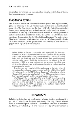 204 The Thirty-Day MBA
materialize, inventories are reduced, o�en sharply, so inﬂicting a ‘boom,
bust’ pressure on the economy.
Monitoring cycles
The National Bureau of Economic Research (www.nber.org/cycles.htm)
provides a history of all US business cycle expansions and contractions
since 1854. The Foundation for the Study of Cycles (h�p://foundationfort
hestudyofcycles.org), an international research and educational institution
established in 1941 by Harvard economist Edward R Dewey, provides a
detailed explanation of diﬀerent cycles. The Centre for Growth and Busi-
ness Cycle Research based at the School of Social Sciences, The University of
Manchester (www.socialsciences.manchester.ac.uk/cgbcr), provides details
of current research, recent publications and downloadable discussion
papers on all aspects of business cycles.
Robert Wright, a former commercial pilot, started his ﬁrst business,
Connectair, while on the MBA programme at Cranﬁeld. His aim was to
start a small feeder airline bringing passengers into the main UK airport
hubs such as Heathrow and Gatwick, where they would connect
with the major carriers’ ﬂights. He started out at the tail-end of the UK
recession in 1982, so to keep costs low, as well as being the MD he was
at times the pilot, steward and baggage handler as well as greeting
passengers at check-in.
Over the next few years he built the business up to the point where it
employed 60 people and made a modest proﬁt. He sold it at the height
of the Lawson boom in 1989 to Harry Goodman’s International Leisure
Group, which collapsed spectacularly in the 1991 economic downturn,
leaving crippling debts and thousands of people without jobs.
Wright bought the company back for a nominal £1, ﬁnancing working
capital with backing from 3i, the venture capital ﬁrm. Over the next 8
years he and his team built the business up, now renamed City Flyer
Express, selling out in 1999, just ahead of the dotcom stock market
collapse, to British Airways for £75 million.
INFLATION
Inﬂation is deﬁned as too much money chasing too few goods and if it
gets out of control it can devastate an economy. Not all goods and services
have to experience price increases. The inﬂation rate itself is measured
by deﬁning a basket of goods and services used by a ‘typical’ consumer
 