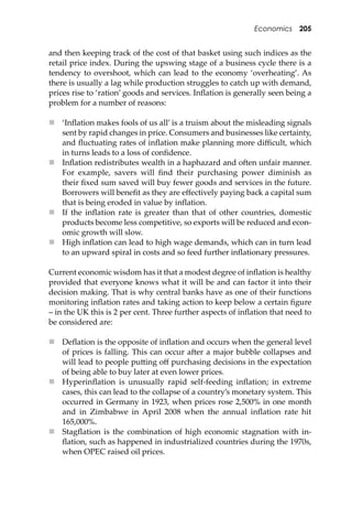 Economics 205
and then keeping track of the cost of that basket using such indices as the
retail price index. During the upswing stage of a business cycle there is a
tendency to overshoot, which can lead to the economy ‘overheating’. As
there is usually a lag while production struggles to catch up with demand,
prices rise to ‘ration’ goods and services. Inﬂation is generally seen being a
problem for a number of reasons:
 ‘Inﬂation makes fools of us all’ is a truism about the misleading signals
sent by rapid changes in price. Consumers and businesses like certainty,
and ﬂuctuating rates of inﬂation make planning more diﬃcult, which
in turns leads to a loss of conﬁdence.
 Inﬂation redistributes wealth in a haphazard and o�en unfair manner.
For example, savers will ﬁnd their purchasing power diminish as
their ﬁxed sum saved will buy fewer goods and services in the future.
Borrowers will beneﬁt as they are eﬀectively paying back a capital sum
that is being eroded in value by inﬂation.
 If the inﬂation rate is greater than that of other countries, domestic
products become less competitive, so exports will be reduced and econ-
omic growth will slow.
 High inﬂation can lead to high wage demands, which can in turn lead
to an upward spiral in costs and so feed further inﬂationary pressures.
Current economic wisdom has it that a modest degree of inﬂation is healthy
provided that everyone knows what it will be and can factor it into their
decision making. That is why central banks have as one of their functions
monitoring inﬂation rates and taking action to keep below a certain ﬁgure
– in the UK this is 2 per cent. Three further aspects of inﬂation that need to
be considered are:
 Deﬂation is the opposite of inﬂation and occurs when the general level
of prices is falling. This can occur a�er a major bubble collapses and
will lead to people pu�ing oﬀ purchasing decisions in the expectation
of being able to buy later at even lower prices.
 Hyperinﬂation is unusually rapid self-feeding inﬂation; in extreme
cases, this can lead to the collapse of a country’s monetary system. This
occurred in Germany in 1923, when prices rose 2,500% in one month
and in Zimbabwe in April 2008 when the annual inﬂation rate hit
165,000%.
 Stagﬂation is the combination of high economic stagnation with in-
ﬂation, such as happened in industrialized countries during the 1970s,
when OPEC raised oil prices.
 