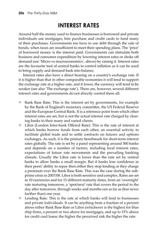 206 The Thirty-Day MBA
INTEREST RATES
Around half the money used to ﬁnance businesses is borrowed and private
individuals use mortgages, hire purchase and credit cards to fund many
of their purchases. Governments too have to use debt through the sale of
bonds, when taxes are insuﬃcient to meet their spending plans. The ‘price’
of borrowed money is the interest paid. Governments can stimulate both
business and consumer expenditure by lowering interest rates or choke oﬀ
demand (see ‘Micro vs macroeconomics’, above) by raising it. Interest rates
are the favourite tool of central banks to control inﬂation as it can be used
to bring supply and demand back into balance.
Interest rates also have a direct bearing on a country’s exchange rate. If
it is higher than that in other comparable economies it will tend to support
the exchange rate at a higher rate, and if lower, the currency will tend to be
weaker (see also ‘The exchange rate’). There are, however, several diﬀerent
interest rates and governments do not directly control them all:
 Bank Base Rate: This is the interest set by governments, for example
by the Bank of England’s monetary commi�ee, the US Federal Reserve
and the European Central Bank. It is a reference point from which other
interest rates are set, but is not the actual interest rate charged by clear-
ing banks to their many and varied clients.
 Libor (London Inter-bank Oﬀered Rate): This is the rate of interest at
which banks borrow funds from each other, an essential activity to
facilitate global trade and to se�le contracts on futures and options
exchanges. As such, it is the primary benchmark for short-term interest
rates globally. The rate is set by a panel representing around 500 banks
and depends on a number of factors, including local interest rates,
expectations of future rate movements and the prevailing banking
climate. Usually the Libor rate is lower than the rate set by central
banks to allow banks a small margin. But if banks lose conﬁdence in
their peers’ ability to repay then either they stop lending or they charge
a premium over the Bank Base Rate. This was the case during the sub-
prime crisis in 2007/08. Libor is both sensitive and complex. Rates are set
in 10 currencies and for 15 diﬀerent maturity dates, from an ‘overnight’
rate maturing tomorrow, a ‘spot/next’ rate that covers the period to the
day a�er tomorrow, through weeks and months out as far as (but never
further than) one year.
 Lending Rate: This is the rate at which banks will lend to businesses
and private individuals. It can be anything from a fraction of a percent
above either Bank Base Rate or Libor (whichever is the higher) for blue
chip ﬁrms, a percent or two above for mortgages, and up to 15% above
for credit card loans; the higher the perceived risk the higher the rate.
 