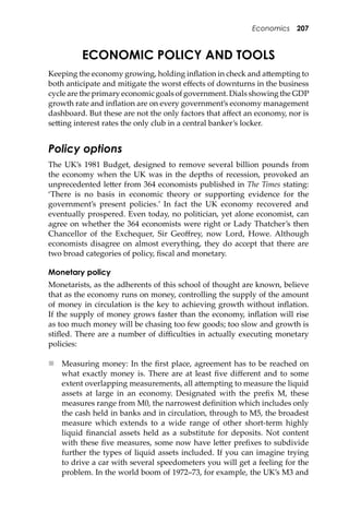 Economics 207
ECONOMIC POLICY AND TOOLS
Keeping the economy growing, holding inﬂation in check and a�empting to
both anticipate and mitigate the worst eﬀects of downturns in the business
cycle are the primary economic goals of government. Dials showing the GDP
growth rate and inﬂation are on every government’s economy management
dashboard. But these are not the only factors that aﬀect an economy, nor is
se�ing interest rates the only club in a central banker’s locker.
Policy options
The UK’s 1981 Budget, designed to remove several billion pounds from
the economy when the UK was in the depths of recession, provoked an
unprecedented le�er from 364 economists published in The Times stating:
‘There is no basis in economic theory or supporting evidence for the
government’s present policies.’ In fact the UK economy recovered and
eventually prospered. Even today, no politician, yet alone economist, can
agree on whether the 364 economists were right or Lady Thatcher’s then
Chancellor of the Exchequer, Sir Geoﬀrey, now Lord, Howe. Although
economists disagree on almost everything, they do accept that there are
two broad categories of policy, ﬁscal and monetary.
Monetary policy
Monetarists, as the adherents of this school of thought are known, believe
that as the economy runs on money, controlling the supply of the amount
of money in circulation is the key to achieving growth without inﬂation.
If the supply of money grows faster than the economy, inﬂation will rise
as too much money will be chasing too few goods; too slow and growth is
stiﬂed. There are a number of diﬃculties in actually executing monetary
policies:
 Measuring money: In the ﬁrst place, agreement has to be reached on
what exactly money is. There are at least ﬁve diﬀerent and to some
extent overlapping measurements, all a�empting to measure the liquid
assets at large in an economy. Designated with the preﬁx M, these
measures range from M0, the narrowest deﬁnition which includes only
the cash held in banks and in circulation, through to M5, the broadest
measure which extends to a wide range of other short-term highly
liquid ﬁnancial assets held as a substitute for deposits. Not content
with these ﬁve measures, some now have le�er preﬁxes to subdivide
further the types of liquid assets included. If you can imagine trying
to drive a car with several speedometers you will get a feeling for the
problem. In the world boom of 1972–73, for example, the UK’s M3 and
 