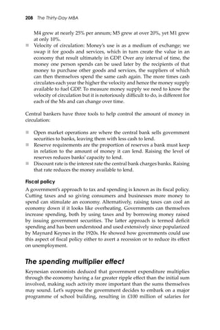 208 The Thirty-Day MBA
M4 grew at nearly 25% per annum; M5 grew at over 20%, yet M1 grew
at only 10%.
 Velocity of circulation: Money’s use is as a medium of exchange; we
swap it for goods and services, which in turn create the value in an
economy that result ultimately in GDP. Over any interval of time, the
money one person spends can be used later by the recipients of that
money to purchase other goods and services, the suppliers of which
can then themselves spend the same cash again. The more times cash
circulates each year the higher the velocity and hence the money supply
available to fuel GDP. To measure money supply we need to know the
velocity of circulation but it is notoriously diﬃcult to do, is diﬀerent for
each of the Ms and can change over time.
Central bankers have three tools to help control the amount of money in
circulation:
 Open market operations are where the central bank sells government
securities to banks, leaving them with less cash to lend.
 Reserve requirements are the proportion of reserves a bank must keep
in relation to the amount of money it can lend. Raising the level of
reserves reduces banks’ capacity to lend.
 Discount rate is the interest rate the central bank charges banks. Raising
that rate reduces the money available to lend.
Fiscal policy
A government’s approach to tax and spending is known as its ﬁscal policy.
Cu�ing taxes and so giving consumers and businesses more money to
spend can stimulate an economy. Alternatively, raising taxes can cool an
economy down if it looks like overheating. Governments can themselves
increase spending, both by using taxes and by borrowing money raised
by issuing government securities. The la�er approach is termed deﬁcit
spending and has been understood and used extensively since popularized
by Maynard Keynes in the 1920s. He showed how governments could use
this aspect of ﬁscal policy either to avert a recession or to reduce its eﬀect
on unemployment.
The spending multiplier effect
Keynesian economists deduced that government expenditure multiplies
through the economy having a far greater ripple eﬀect than the initial sum
involved, making such activity more important than the sums themselves
may sound. Let’s suppose the government decides to embark on a major
programme of school building, resulting in £100 million of salaries for
 