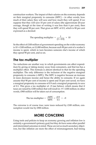 Economics 209
construction workers. The impact of their salaries on the economy depends
on their marginal propensity to consume (MPC) – in other words, how
much of their salary they will save and how much they will spend. If we
suppose that they will save 10 per cent of salary (the approximate 20-year
average, though at the time of writing it was less than 6 per cent), then
they will spend 90 per cent. That gives an MPC of 0.9, which is 90 per cent
expressed as a decimal:
The spending multiplier =
1
= 10
(1 – 0.9)
So the eﬀect of £100 million of government spending on the wider economy
is 10 × £100 million, or £1,000 million, because each 90 per cent of a worker’s
income is spent, which in turn becomes someone else’s income of which
they spend 90 per cent, and so on.
The tax multiplier
Tax reductions are another way in which governments can aﬀect expend-
iture by giving or taking money away from consumers, and that too has a
multiplier eﬀect. This formula is almost identical to that for the spending
multiplier. The only diﬀerence is the inclusion of the negative marginal
propensity to consume (–MPC). The MPC is negative because an increase
in taxes decreases income and hence the ability to consume. If we again
assume that 90 per cent of income is spent and 10 per cent saved, we have
a marginal propensity to consume of 0.9 and a marginal propensity to save
of 0.1. This gives a tax multiplier of –9 (see below), which means that if
taxes are raised by £100 million that will result in –9 × £100 million; in other
words, £900 million will be taken out of consumption.
The tax multiplier =
–MPC
=
–0.9
= –9
MPS 0.1
The converse is of course true; were taxes reduced by £100 million, con-
sumption would rise by £900 million.
MORE CONCERNS
Using tools and policies to keep an economy growing and inﬂation low is
certainly a government’s primary goal; but they do have some other parallel
and interrelated outcomes in mind. These are not so much secondary object-
ives, but like inﬂation are more the eﬀect of mismanagement, bad timing
 