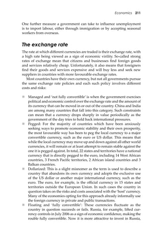 Economics 211
One further measure a government can take to inﬂuence unemployment
is to import labour, either through immigration or by accepting seasonal
workers from overseas.
The exchange rate
The rate at which diﬀerent currencies are traded is their exchange rate, with
a high rate being viewed as a sign of economic virility. So-called strong
rates of exchange mean that citizens and businesses ﬁnd foreign goods
and services relatively cheap. Unfortunately, it also means that foreigners
ﬁnd their goods and services expensive and will buy less and seek new
suppliers in countries with more favourable exchange rates.
Most countries have their own currency, but not all governments pursue
the same exchange rate policies and each such policy involves diﬀerent
costs and risks:
 Managed and ‘not fully convertible’ is when the government exercises
political and economic control over the exchange rate and the amount of
its currency that can be moved in or out of the country. China and India
are among many countries that fall into this category. Such constraints
can mean that a currency drops sharply in value periodically as the
government of the day tries to hold back international pressures.
 Pegged: For the majority of countries which have been anxiously
seeking ways to promote economic stability and their own prosperity,
the most favourable way has been to peg the local currency to a major
convertible currency, such as the euro or US dollar. This means that
while the local currency may move up and down against all other world
currencies, it will remain or at least a�empt to remain stable against the
one it is pegged against. In total, 22 states and territories have a national
currency that is directly pegged to the euro, including 14 West African
countries, 3 French Paciﬁc territories, 2 African island countries and 3
Balkan countries.
 Dollarized: This is a slight misnomer as the term is used to describe a
country that abandons its own currency and adopts the exclusive use
of the US dollar or another major international currency, such as the
euro. The euro, for example, is the oﬃcial currency in 15 states and
territories outside the European Union. In such cases the country in
question takes on the risks and costs associated with the ‘host’currency.
Many of the economies opting for this approach already informally use
the foreign currency in private and public transactions.
 Floating and ‘fully convertible’: These currencies ﬂuctuate as the
country in question succeeds or fails. Russia, for example, li�ed cur-
rency controls in July 2006 as a sign of economic conﬁdence, making the
rouble fully convertible. Now it is more a�ractive to invest in Russia,
 