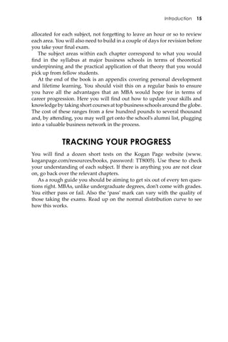 Introduction 15
allocated for each subject, not forge�ing to leave an hour or so to review
each area. You will also need to build in a couple of days for revision before
you take your ﬁnal exam.
The subject areas within each chapter correspond to what you would
ﬁnd in the syllabus at major business schools in terms of theoretical
underpinning and the practical application of that theory that you would
pick up from fellow students.
At the end of the book is an appendix covering personal development
and lifetime learning. You should visit this on a regular basis to ensure
you have all the advantages that an MBA would hope for in terms of
career progression. Here you will ﬁnd out how to update your skills and
knowledge by taking short courses at top business schools around the globe.
The cost of these ranges from a few hundred pounds to several thousand
and, by a�ending, you may well get onto the school’s alumni list, plugging
into a valuable business network in the process.
TRACKING YOUR PROGRESS
You will ﬁnd a dozen short tests on the Kogan Page website (www.
koganpage.com/resources/books, password: TT8005). Use these to check
your understanding of each subject. If there is anything you are not clear
on, go back over the relevant chapters.
As a rough guide you should be aiming to get six out of every ten ques-
tions right. MBAs, unlike undergraduate degrees, don’t come with grades.
You either pass or fail. Also the ‘pass’ mark can vary with the quality of
those taking the exams. Read up on the normal distribution curve to see
how this works.
 