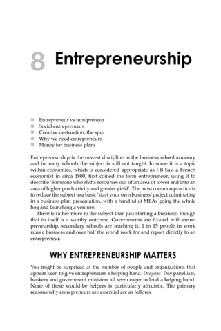 Entrepreneurship
 Entrepreneur vs intrapreneur
 Social entrepreneurs
 Creative destruction, the spur
 Why we need entrepreneurs
 Money for business plans
Entrepreneurship is the newest discipline in the business school armoury
and in many schools the subject is still not taught. In some it is a topic
within economics, which is considered appropriate as J B Say, a French
economist in circa 1800, ﬁrst coined the term entrepreneur, using it to
describe ‘Someone who shi�s resources out of an area of lower and into an
area of higher productivity and greater yield’. The most common practice is
to reduce the subject to a basic ‘start your own business’project culminating
in a business plan presentation, with a handful of MBAs going the whole
hog and launching a venture.
There is rather more to the subject than just starting a business, though
that in itself is a worthy outcome. Governments are ﬁxated with entre-
preneurship, secondary schools are teaching it, 1 in 15 people in work
runs a business and over half the world work for and report directly to an
entrepreneur.
WHY ENTREPRENEURSHIP MATTERS
You might be surprised at the number of people and organizations that
appear keen to give entrepreneurs a helping hand. Dragons’ Den panellists,
bankers and government ministers all seem eager to lend a helping hand.
None of these would-be helpers is particularly altruistic. The primary
reasons why entrepreneurs are essential are as follows.
8
 