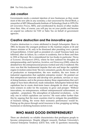214 The Thirty-Day MBA
Job creation
Governments needs a constant injection of new businesses as they create
most of the new jobs in any economy; a fact uncovered by David Birch, a
researcher at MIT (Massachuse�s Institute of Technology) back in 1979 (The
Job Generation Process, MIT), and corroborated by dozens of other studies
since then. Also, of course, you will pay tax on your proﬁts and become
an unpaid tax collector for VAT or Sales Tax on behalf of government
agencies.
Creative destruction and the innovative spur
Creative destruction is a term a�ributed to Joseph Schumpeter. Born in
1883, he became the youngest professor in the Austrian empire at 26 and
ﬁnance minister at 36, only to be dismissed a�er presiding over a period
of hyperinﬂation. A brief spell as president of a small Viennese bank was
followed, a�er its failure, by a return to academia, ﬁrst in Bonn and then
in 1932 at Harvard. He is remembered for two books in particular: Theory
of Economic Development (1911), where he ﬁrst outlined his thoughts on
entrepreneurship, and Capitalism, Socialism, and Democracy (1942), where he
detailed how the entrepreneurial process worked and why it ma�ered. His
view was that the fundamental impulse that sets and keeps the capitalist
engine in motion comes from ‘the new consumers, goods, the new methods
of production or transportation, the new markets, the new forms of
industrial organization that capitalist enterprise creates’. He pointed out
that entrepreneurs innovate and develop new products, services or ways
of doing business, and in the process destroy those organizations that can’t
adapt or have been eﬀectively made redundant. Schumpeter believed that
capitalism has to create short-term losers alongside its short- and long-
term winners in order for the economy to grow and prosper: ‘Without
innovations, no entrepreneurs; without entrepreneurial achievement, no
capitalist... propulsion. The atmosphere of industrial revolutions... is the
only one in which capitalism can survive.’ He went rather further than
this by arguing that the more countries tried to mitigate the possibilities
of business failing, the worse their economic performance would be.
Picking up the pieces through social insurance is ﬁne; propping up failing
businesses or declining business sectors is not.
WHO MAKE GOOD ENTREPRENEURS?
There are absolutely no reliable characteristics that predispose people to
become entrepreneurs. Despite diligent research, Durham University’s
General Enterprise Tendency (GET) Test, with 12 questions measuring
 