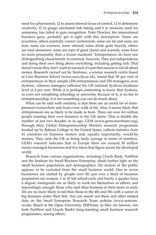 Entrepreneurship 215
need for achievement, 12 to assess internal locus of control, 12 to determine
creativity, 12 to gauge calculated risk taking and 6 to measure need for
autonomy, has failed to gain recognition. Peter Drucker, the international
business guru, probably got it right with this description: ‘Some are
eccentrics, others painfully correct conformists; some are fat and some are
lean; some are worriers, some relaxed; some drink quite heavily, others
are total abstainers; some are men of great charm and warmth, some have
no more personality than a frozen mackerel.’ Entrepreneurs do have one
distinguishing characteristic in common, however. They put independence
and doing their own thing above everything, including ge�ing rich. That
doesn’t mean they don’t want to succeed; it’s just that success is not all about
money. Research carried out by Simfonec, a science research centre based
at Cass Business School (www.cass.city.ac.uk), found that 20 per cent of
entrepreneurs in their sample (250 entrepreneurs and 250 managers) were
dyslexic, whereas managers reﬂected the UK national dyslexia incidence
level of 4 per cent. While it is perhaps comforting to know that dyslexia,
or even not completing schooling or university because of it, is no bar to
entrepreneurship; it is not something you can do much about.
What can be said with certainty is that there are an awful lot of entre-
preneurs everywhere and from every walk of life. Also, it seems likely that
entrepreneurs are as likely to be made as born. There are over 4.4 million
people running their own business in the UK alone. That is double the
number of just two decades or so ago. GEM (www.gemconsortium.org),
through their Global Entrepreneurship Monitor research programme
headed up by Babson College in the United States, collects statistics from
41 countries on business starters and, equally importantly, would-be
starters. They rank the UK as being fairly average in terms of numbers.
GEM’s research indicates that in Europe there are around 30 million
owner-managed businesses and ﬁve times that ﬁgure across the developed
world.
Research from various organizations, including Lloyds Bank, NatWest
and the Institute for Small Business Enterprise, sheds further light on the
small business population and demographics. No section of the public
appears to be excluded from the small business world. One in seven
businesses are started by people over 50; just over a third of business
proprietors are women; 1 in 10 le� school early and barely a quarter have
a degree; immigrants are as likely to work for themselves as others; and
interestingly enough, those who start their business in their teens or early
20s are no more likely to fail than those in the 40s and 50s with a career in
big business under their belt. You can search out these and other related
data on the Small Enterprise Research Team website (www.serteam.
co.uk). Based at the Open University, SERTeam, as they are known, run
both NatWest and Lloyds Bank’s long-standing small business research
programmes, among others.
 