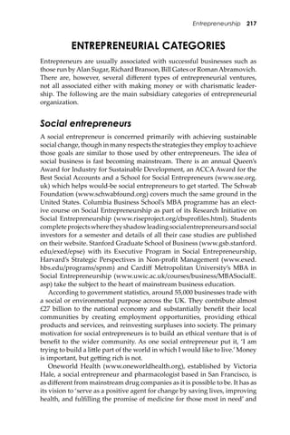 Entrepreneurship 217
ENTREPRENEURIAL CATEGORIES
Entrepreneurs are usually associated with successful businesses such as
those run byAlan Sugar, Richard Branson, Bill Gates or RomanAbramovich.
There are, however, several diﬀerent types of entrepreneurial ventures,
not all associated either with making money or with charismatic leader-
ship. The following are the main subsidiary categories of entrepreneurial
organization.
Social entrepreneurs
A social entrepreneur is concerned primarily with achieving sustainable
social change, though in many respects the strategies they employ to achieve
those goals are similar to those used by other entrepreneurs. The idea of
social business is fast becoming mainstream. There is an annual Queen’s
Award for Industry for Sustainable Development, an ACCA Award for the
Best Social Accounts and a School for Social Entrepreneurs (www.sse.org.
uk) which helps would-be social entrepreneurs to get started. The Schwab
Foundation (www.schwabfound.org) covers much the same ground in the
United States. Columbia Business School’s MBA programme has an elect-
ive course on Social Entrepreneurship as part of its Research Initiative on
Social Entrepreneurship (www.riseproject.org/cbsproﬁles.html). Students
completeprojectswheretheyshadowleadingsocialentrepreneursandsocial
investors for a semester and details of all their case studies are published
on their website. Stanford Graduate School of Business (www.gsb.stanford.
edu/exed/epse) with its Executive Program in Social Entrepreneurship,
Harvard’s Strategic Perspectives in Non-proﬁt Management (www.exed.
hbs.edu/programs/spnm) and Cardiﬀ Metropolitan University’s MBA in
Social Entrepreneurship (www.uwic.ac.uk/courses/business/MBASocialE.
asp) take the subject to the heart of mainstream business education.
According to government statistics, around 55,000 businesses trade with
a social or environmental purpose across the UK. They contribute almost
£27 billion to the national economy and substantially beneﬁt their local
communities by creating employment opportunities, providing ethical
products and services, and reinvesting surpluses into society. The primary
motivation for social entrepreneurs is to build an ethical venture that is of
beneﬁt to the wider community. As one social entrepreneur put it, ‘I am
trying to build a li�le part of the world in which I would like to live.’Money
is important, but ge�ing rich is not.
Oneworld Health (www.oneworldhealth.org), established by Victoria
Hale, a social entrepreneur and pharmacologist based in San Francisco, is
as diﬀerent from mainstream drug companies as it is possible to be. It has as
its vision to ‘serve as a positive agent for change by saving lives, improving
health, and fulﬁlling the promise of medicine for those most in need’ and
 