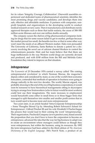 218 The Thirty-Day MBA
for its values ‘Integrity, Courage, Collaboration’. Oneworld assembles ex-
perienced and dedicated teams of pharmaceutical scientists; identiﬁes the
most promising drugs and vaccine candidates; and develops them into
safe, eﬀective and aﬀordable medicines. It partners with companies, non-
proﬁt hospitals and organizations in the developing world to conduct
medical research on new cures. Then it manufactures and distributes newly
approved therapies such as those that tackle malaria, the cause of 300–500
million acute illnesses and over one million deaths annually.
The company scours the shelves of big pharmaceutical companies look-
ing for drugs that for some reason failed to get to market, perhaps because
the market proved too small, the beneﬁts too few or that in some other way
won’t meet the needs of an aﬄuent Western market. Hale even persuaded
The University of California, Santa Barbara to donate a patent for a dis-
covery involving the novel use of calcium channel blockers to control the
schistosomiasis parasite. Hale and her team believe that that there are
huge ineﬃciencies in the way Western world drugs are currently devised
and produced, and with $140 million from the Bill and Melinda Gates
Foundation they intend to improve on that situation.
Intrapreneur
The Economist of 25 December 1976 carried a survey called ‘The coming
entrepreneurial revolution’ in which Norman Macrae, the magazine’s
deputy editor and considered by many as one of the world’s best economic
forecasters, contended that methods of operation in business were going to
change radically in the next few decades. The world, Macrae argued, was
probably drawing to the end of the era of big business corporations; it would
soon be nonsense to have hierarchical managements si�ing in skyscrapers
trying to arrange how brainworkers (who in future would be most workers)
could best use their imaginations. The main increases in employment
would henceforth come either in small ﬁrms or in those bigger ﬁrms that
managed to split themselves into smaller and smaller proﬁt centres that in
turn would need to become more and more entrepreneurial.
Two years later, in an article headed ‘Intra-Corporate Entrepreneurship
– Some Thoughts Stirred Up by A�ending Robert Schwartz’s School for
Entrepreneurs’, Giﬀord Pinchot III and his wife Elizabeth S Pinchot began
the process that would lead to their coining the word ‘intrapreneuring’.
Their organization, Pinchot & Company (www.pinchot.com), based around
the proposition that you don’t have to leave the corporation to become an
entrepreneur, advanced the idea that the way for big business to adapt was
to create an environment where managers could behave as though they
were entrepreneurs, but within the business, using its resources. By 1992
the term intrapreneur had been added to the third edition of The American
Dictionary of the English Language. 3M’s Post-It Note, a product of an
 