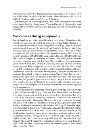 Entrepreneurship 219
entrepreneurial team ‘bootlegging’ company resources, is an example from
one of Pinochet’s list of Fortune 500 clients. Others include Apple, DuPont,
Cable & Wireless, Nabisco and Proctor & Gamble.
Intrapreneurs, unlike entrepreneurs, don’t have ‘doing their own thing’
at the top of their list of motivators. They feel happier in the comfort zone
aﬀorded by a corporate structure and the resources and respectability that
provides.
Corporate venturing entrepreneur
Sinclair Beecham and Julian Metcalfe, who started with a £17,000 loan and a
name borrowed from a boarded-up shop and founded Prêt à Manger, were
not entrepreneurs content with doing their own thing. They had global
ambitions and it was only by cu�ing in McDonald’s, the burger giant, that
they could see any realistic way to dominate the world. They sold a 33 per
cent stake for £25 million in 2001 to McDonald’s Ventures, LLC, a wholly
owned subsidiary of McDonald’s Corporation, the arm of McDonald’s that
looks a�er its corporate venturing activities. They joined forces with the
corporate venturing arm of a big ﬁrm. They could also have considered
Cisco, Apple Computers, IBM and Microso�, who also all have corporate
venturing arms. Other corporate venturers include Deutsche Bank, which
set up DB eVentures to get a window on the ‘Digital Revolution’, Reuters
Greenhouse, which has stakes in 85 companies, and even the late and un-
lamented Enron had venture investments (totalling $110m). For an entre-
preneur this approach can provide a ‘friendly customer’ and help open
doors. For the ‘parent’ it provides a privileged ringside seat as a business
grows and so be able to decide if the area is worth plunging into more
deeply, or at the least provides valuable insights into new technologies or
business processes.
Recent research into corporate venturing by Ashridge (www.ashridge.
org.uk > Research and Faculty) Business School concluded that less than
5 per cent of corporate venturing units created new businesses that were
taken up by the parent company. Moreover, many failed to make any
positive contribution whatsoever. There are some success stories, however.
McDonald’s oﬄoaded its Prêt stake to Bridgepoint, a private equity ﬁrm.
Bridgepoint bought a majority stake in 2008, including McDonald’s 33 per
cent shareholding, for £345m. That would suggest that McDonald’s at least
quadrupled the value of its initial stake. Nokia Venture Partners (NVP),
which makes signiﬁcant minority investments in start-ups in the wireless
internet space, had as its biggest success to date the initial public oﬀering of
PayPal, in 2002. At a conference in July 1999, they and Deutsche Bank used
Paypal’s (then called Conﬁnnity) encryption technology to send founders
Peter Thiel and Max Levchin $3 million in venture capital as their initial
stake, via a Palm Pilot.
 