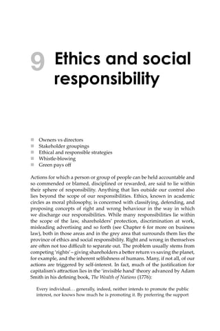 Ethics and social
responsibility
 Owners vs directors
 Stakeholder groupings
 Ethical and responsible strategies
 Whistle-blowing
 Green pays oﬀ
Actions for which a person or group of people can be held accountable and
so commended or blamed, disciplined or rewarded, are said to lie within
their sphere of responsibility. Anything that lies outside our control also
lies beyond the scope of our responsibilities. Ethics, known in academic
circles as moral philosophy, is concerned with classifying, defending, and
proposing concepts of right and wrong behaviour in the way in which
we discharge our responsibilities. While many responsibilities lie within
the scope of the law, shareholders’ protection, discrimination at work,
misleading advertising and so forth (see Chapter 6 for more on business
law), both in those areas and in the grey area that surrounds them lies the
province of ethics and social responsibility. Right and wrong in themselves
are o�en not too diﬃcult to separate out. The problem usually stems from
competing ‘rights’– giving shareholders a be�er return vs saving the planet,
for example, and the inherent selﬁshness of humans. Many, if not all, of our
actions are triggered by self-interest. In fact, much of the justiﬁcation for
capitalism’s a�raction lies in the ‘invisible hand’ theory advanced by Adam
Smith in his deﬁning book, The Wealth of Nations (1776):
Every individual... generally, indeed, neither intends to promote the public
interest, nor knows how much he is promoting it. By preferring the support
9
 
