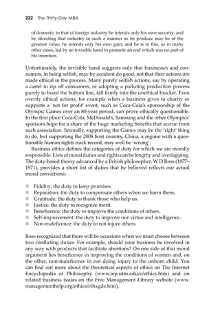 222 The Thirty-Day MBA
of domestic to that of foreign industry he intends only his own security; and
by directing that industry in such a manner as its produce may be of the
greatest value, he intends only his own gain, and he is in this, as in many
other cases, led by an invisible hand to promote an end which was no part of
his intention.
Unfortunately, the invisible hand suggests only that businesses and con-
sumers, in being selﬁsh, may by accident do good, not that their actions are
made ethical in the process. Many purely selﬁsh actions, say by operating
a cartel to rip oﬀ consumers, or adopting a polluting production process
purely to boost the bo�om line, fall ﬁrmly into the unethical bracket. Even
overtly ethical actions, for example when a business gives to charity or
supports a ‘not for proﬁt’ event, such as Coca-Cola’s sponsorship of the
Olympic Games over an 80-year period, can prove ethically questionable.
In the ﬁrst place Coca-Cola, McDonald’s, Samsung and the other Olympics’
sponsors hope for a share of the huge marketing beneﬁts that accrue from
such association. Secondly, supporting the Games may be the ‘right’ thing
to do, but supporting the 2008 host country, China, a regime with a ques-
tionable human rights track record, may well be ‘wrong’.
Business ethics deﬁnes the categories of duty for which we are morally
responsible. Lists of moral duties and rights can be lengthy and overlapping.
The duty-based theory advanced by a British philosopher, W D Ross (1877–
1971), provides a short list of duties that he believed reﬂects our actual
moral convictions:
 Fidelity: the duty to keep promises.
 Reparation: the duty to compensate others when we harm them.
 Gratitude: the duty to thank those who help us.
 Justice: the duty to recognize merit.
 Beneﬁcence: the duty to improve the conditions of others.
 Self-improvement: the duty to improve our virtue and intelligence.
 Non-maleﬁcence: the duty to not injure others.
Ross recognized that there will be occasions when we must choose between
two conﬂicting duties. For example, should your business be involved in
any way with products that facilitate abortions? On one side of that moral
argument lies beneﬁcence in improving the conditions of women and, on
the other, non-maleﬁcence in not doing injury to the unborn child. You
can ﬁnd out more about the theoretical aspects of ethics on The Internet
Encyclopedia of Philosophy (www.iep.utm.edu/e/ethics.htm) and on
related business issues on the Free Management Library website (www.
managementhelp.org/ethics/ethxgde.htm).
 
