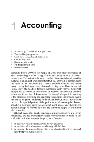 Accounting
 Accounting conventions and principles
 The bookkeeping process
 Cash-ﬂow forecasts and statements
 Calculating proﬁt
 Balancing the books
 Finding ﬁnancial facts
 Business ratios
Sometime before 3000 �� the people of Uruk and other sister-cities of
Mesopotamia began to use pictographic tablets of clay to record economic
transactions. The script for the tablets evolved from symbols and provides
evidence of an ancient ﬁnancial system that was growing to accommodate
the needs of the Uruk economy. There is detailed evidence that almost
every country had some form of record keeping, from China to ancient
Rome, where the heads of families maintained daily entry of household
receipts and payments in an adversaria or daybook, and monthly postings
were made to a cashbook known as a codex accepti et expensi. Accounting
is the process of recording and analysing transactions that involve events
that can be assigned a monetary value. By deﬁnition, ﬁnancial information
can be only a partial picture of the performance of an enterprise. People,
arguably a business’s most valuable asset, don’t appear anywhere in the
accounts, except for football clubs and the like where people are the subject
of a transaction.
Although accounting has become more complex, involving ever more
regulations, and has moved from visible records wri�en in books to key
strokes in a so�ware program, the purpose is the same:
 to establish what a business owns by way of assets;
 to establish what a business owes by way of liabilities;
 to establish the proﬁtability, or otherwise, at certain time intervals, and
how that proﬁt was achieved.
1
 
