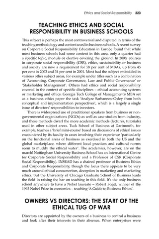 Ethics and Social Responsibility 223
TEACHING ETHICS AND SOCIAL
RESPONSIBILITY IN BUSINESS SCHOOLS
This subject is perhaps the most controversial and disputed in terms of the
teaching methodology and content used in business schools.Arecent survey
on Corporate Social Responsibility Education in Europe found that while
most business schools had some content in this area, only a quarter had
a speciﬁc topic, module or elective covering the ground. In 2008, courses
in corporate social responsibility (CSR), ethics, sustainability or business
and society are now a requirement for 58 per cent of MBAs, up from 45
per cent in 2003 and 34 per cent in 2001. Most had the subject embedded in
various other subject areas, for example under titles such as a combination
of ‘Accounting, Corporate Governance, Law and Public Governance’ or
‘Stakeholder Management’. Others had ethics and social responsibility
covered in the context of speciﬁc disciplines – ethical accounting systems
or marketing and ethics. Georgia Tech College of Management’s MBA set
as a business ethics paper the task ‘Analyze Sarbannes–Oxley from both
conceptual and implementation perspectives’, which is a largely a single
issue of directors’ responsibilities to investors.
There is widespread use of practitioner speakers from business or non-
governmental organizations (NGOs) as well as case studies from industry,
and these methods dwarf the more academic methods (lectures, tutorials)
used in other subject areas. Tuck School of Business at Dartmouth, for
example, teaches a ‘brief mini-course’ based on discussions of ethical issues
encountered by its faculty in cases involving their experience ‘particularly
on the functional areas of business as exercised in both the US and the
global marketplace, where diﬀerent local practices and cultural norms
seem to muddy the ethical water’. The academics, however, are on the
march! No�ingham University Business School has an International Centre
for Corporate Social Responsibility and a Professor of CSR (Corporate
Social Responsibility). INSEAD has a chaired professor of Business Ethics
and Corporate Responsibility, though the focus there appears to be very
much around ethical consumerism, deception in marketing and marketing
ethics. But the University of Chicago Graduate School of Business leads
the ﬁeld in raising the bar on teaching in this ﬁeld. It’s the only business
school anywhere to have a Nobel laureate – Robert Fogel, winner of the
1993 Nobel Prize in economics – teaching ‘A Guide to Business Ethics’.
OWNERS VS DIRECTORS: THE START OF THE
ETHICAL TUG OF WAR
Directors are appointed by the owners of a business to control a business
and look a�er their interests in their absence. When enterprises were
 