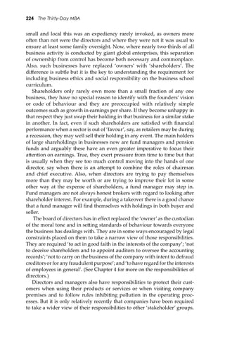224 The Thirty-Day MBA
small and local this was an expediency rarely invoked, as owners more
o�en than not were the directors and where they were not it was usual to
ensure at least some family oversight. Now, where nearly two-thirds of all
business activity is conducted by giant global enterprises, this separation
of ownership from control has become both necessary and commonplace.
Also, such businesses have replaced ‘owners’ with ‘shareholders’. The
diﬀerence is subtle but it is the key to understanding the requirement for
including business ethics and social responsibility on the business school
curriculum.
Shareholders only rarely own more than a small fraction of any one
business, they have no special reason to identify with the founders’ vision
or code of behaviour and they are preoccupied with relatively simple
outcomes such as growth in earnings per share. If they become unhappy in
that respect they just swap their holding in that business for a similar stake
in another. In fact, even if such shareholders are satisﬁed with ﬁnancial
performance when a sector is out of ‘favour’, say, as retailers may be during
a recession, they may well sell their holding in any event. The main holders
of large shareholdings in businesses now are fund managers and pension
funds and arguably these have an even greater imperative to focus their
a�ention on earnings. True, they exert pressure from time to time but that
is usually when they see too much control moving into the hands of one
director, say when there is an a�empt to combine the roles of chairman
and chief executive. Also, when directors are trying to pay themselves
more than they may be worth or are trying to improve their lot in some
other way at the expense of shareholders, a fund manager may step in.
Fund managers are not always honest brokers with regard to looking a�er
shareholder interest. For example, during a takeover there is a good chance
that a fund manager will ﬁnd themselves with holdings in both buyer and
seller.
The board of directors has in eﬀect replaced the ‘owner’as the custodian
of the moral tone and in se�ing standards of behaviour towards everyone
the business has dealings with. They are in some ways encouraged by legal
constraints placed on them to take a narrow view of those responsibilities.
They are required ‘to act in good faith in the interests of the company’; ‘not
to deceive shareholders and to appoint auditors to oversee the accounting
records’; ‘not to carry on the business of the company with intent to defraud
creditors or for any fraudulent purpose’; and ‘to have regard for the interests
of employees in general’. (See Chapter 4 for more on the responsibilities of
directors.)
Directors and managers also have responsibilities to protect their cust-
omers when using their products or services or when visiting company
premises and to follow rules inhibiting pollution in the operating proc-
esses. But it is only relatively recently that companies have been required
to take a wider view of their responsibilities to other ‘stakeholder’ groups.
 