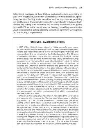 Ethics and Social Responsibility 225
Enlightened managers, or those that are particularly astute, depending on
your level of cynicism, have o�en taken on broader responsibilities, spons-
oring charities, funding social amenities such as play areas or providing
low-cost housing. These initiatives are o�en spurred on by enlightened self-
interest, say to help with recruiting and retaining employees; with ge�ing
favourable PR; or in the case of low-cost housing, providing amenities is a
usual requirement in ge�ing planning consent for a property development
or a site for, say, a supermarket.
UNILEVER – EMBEDDING ETHICS
In 1887, William Hesketh Lever, already a highly successful soap manu-
facturer, was looking for a new site for his factory to allow him to expand.
The site also needed to be near a river for importing raw materials, and
near a railway line for transporting the ﬁnished products. The 56 acres
of unused marshy land at the site that became Port Sunlight, named
after his soap, was far more than he needed simply for manufacturing
purposes. Lever had something more all-embracing in mind. His stated
aims were to create an environment that allowed his workers ‘to
socialize and Christianize business relations and get back to that close
family brotherhood that existed in the good old days of hand labour’.
His intention was to extend his responsibilities beyond making money for
himself and to share that, albeit on his own terms, with everyone who
worked for him. Between 1899 and 1914 Lever built some 800 houses,
taking an active part himself in the design. The community’s population
of 3,500 shared allotments, public buildings, including the Lady Lever Art
Gallery, schools, a concert hall, open air swimming pool, church, and a
temperance hotel. His cottage hospital, built in 1907, continued until the
introduction of the National Health Service in 1948. He also introduced
schemes for welfare, education and the entertainment of his workers,
and encouraged recreation and organizations which promoted art,
literature, science or music.
Unilever, as the company is now known, has carried the Lever values
and vision on into corporate life. The company’s behaviour in all affairs
is governed by a set of clear, stated and communicated guidelines.
Starting with its core value, ‘As a multi-local multinational we aim to
play our part in addressing global environmental and social concerns
through our own actions, and working in partnership with stakeholders
at local, national and international levels’, the company has developed
a comprehensive set of principles to guide its behaviour in all aspects of
its work. The guidelines it expects employees to work to include always
working with integrity with ‘the highest standards of corporate behaviour
towards everyone we work with, the communities we touch, and the
environment on which we have an impact’. The full value statement
can be seen on its website at this link (www.unilever.com/ourvalues).
 