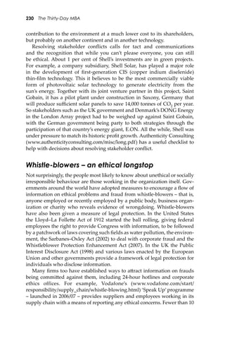 230 The Thirty-Day MBA
contribution to the environment at a much lower cost to its shareholders,
but probably on another continent and in another technology.
Resolving stakeholder conﬂicts calls for tact and communications
and the recognition that while you can’t please everyone, you can still
be ethical. About 1 per cent of Shell’s investments are in green projects.
For example, a company subsidiary, Shell Solar, has played a major role
in the development of ﬁrst-generation CIS (copper indium diselenide)
thin-ﬁlm technology. This it believes to be the most commercially viable
form of photovoltaic solar technology to generate electricity from the
sun’s energy. Together with its joint venture partner in this project, Saint
Gobain, it has a pilot plant under construction in Saxony, Germany that
will produce suﬃcient solar panels to save 14,000 tonnes of CO2 per year.
So stakeholders such as the UK government and Denmark’s DONG Energy
in the London Array project had to be weighed up against Saint Gobain,
with the German government being party to both strategies through the
participation of that country’s energy giant, E.ON. All the while, Shell was
under pressure to match its historic proﬁt growth. Authenticity Consulting
(www.authenticityconsulting.com/misc/long.pdf) has a useful checklist to
help with decisions about resolving stakeholder conﬂict.
Whistle-blowers – an ethical longstop
Not surprisingly, the people most likely to know about unethical or socially
irresponsible behaviour are those working in the organization itself. Gov-
ernments around the world have adopted measures to encourage a ﬂow of
information on ethical problems and fraud from whistle-blowers – that is,
anyone employed or recently employed by a public body, business organ-
ization or charity who reveals evidence of wrongdoing. Whistle-blowers
have also been given a measure of legal protection. In the United States
the Lloyd–La Folle�e Act of 1912 started the ball rolling, giving federal
employees the right to provide Congress with information, to be followed
by a patchwork of laws covering such ﬁelds as water pollution, the environ-
ment, the Sarbanes–Oxley Act (2002) to deal with corporate fraud and the
Whistleblower Protection Enhancement Act (2007). In the UK the Public
Interest Disclosure Act (1998) and various laws enacted by the European
Union and other governments provide a framework of legal protection for
individuals who disclose information.
Many ﬁrms too have established ways to a�ract information on frauds
being commi�ed against them, including 24-hour hotlines and corporate
ethics offices. For example, Vodafone’s (www.vodafone.com/start/
responsibility/supply_chain/whistle-blowing.html) ‘Speak Up’ programme
– launched in 2006/07 – provides suppliers and employees working in its
supply chain with a means of reporting any ethical concerns. Fewer than 10
 