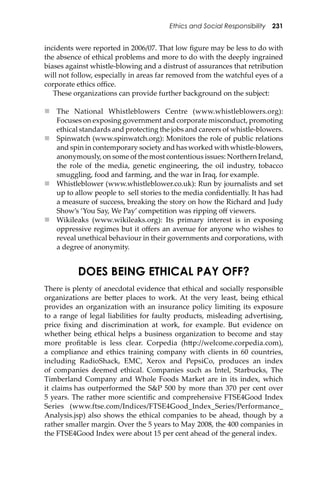 Ethics and Social Responsibility 231
incidents were reported in 2006/07. That low ﬁgure may be less to do with
the absence of ethical problems and more to do with the deeply ingrained
biases against whistle-blowing and a distrust of assurances that retribution
will not follow, especially in areas far removed from the watchful eyes of a
corporate ethics oﬃce.
These organizations can provide further background on the subject:
 The National Whistleblowers Centre (www.whistleblowers.org):
Focuses on exposing government and corporate misconduct, promoting
ethical standards and protecting the jobs and careers of whistle-blowers.
 Spinwatch (www.spinwatch.org): Monitors the role of public relations
and spin in contemporary society and has worked with whistle-blowers,
anonymously, on some of the most contentious issues: Northern Ireland,
the role of the media, genetic engineering, the oil industry, tobacco
smuggling, food and farming, and the war in Iraq, for example.
 Whistleblower (www.whistleblower.co.uk): Run by journalists and set
up to allow people to sell stories to the media conﬁdentially. It has had
a measure of success, breaking the story on how the Richard and Judy
Show’s ‘You Say, We Pay’ competition was ripping oﬀ viewers.
 Wikileaks (www.wikileaks.org): Its primary interest is in exposing
oppressive regimes but it oﬀers an avenue for anyone who wishes to
reveal unethical behaviour in their governments and corporations, with
a degree of anonymity.
DOES BEING ETHICAL PAY OFF?
There is plenty of anecdotal evidence that ethical and socially responsible
organizations are be�er places to work. At the very least, being ethical
provides an organization with an insurance policy limiting its exposure
to a range of legal liabilities for faulty products, misleading advertising,
price ﬁxing and discrimination at work, for example. But evidence on
whether being ethical helps a business organization to become and stay
more proﬁtable is less clear. Corpedia (h�p://welcome.corpedia.com),
a compliance and ethics training company with clients in 60 countries,
including RadioShack, EMC, Xerox and PepsiCo, produces an index
of companies deemed ethical. Companies such as Intel, Starbucks, The
Timberland Company and Whole Foods Market are in its index, which
it claims has outperformed the S&P 500 by more than 370 per cent over
5 years. The rather more scientiﬁc and comprehensive FTSE4Good Index
Series (www.ftse.com/Indices/FTSE4Good_Index_Series/Performance_
Analysis.jsp) also shows the ethical companies to be ahead, though by a
rather smaller margin. Over the 5 years to May 2008, the 400 companies in
the FTSE4Good Index were about 15 per cent ahead of the general index.
 
