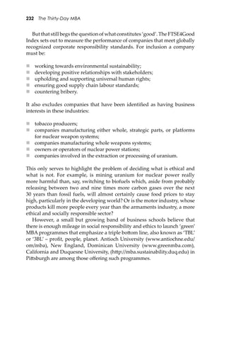 232 The Thirty-Day MBA
But that still begs the question of what constitutes ‘good’. The FTSE4Good
Index sets out to measure the performance of companies that meet globally
recognized corporate responsibility standards. For inclusion a company
must be:
 working towards environmental sustainability;
 developing positive relationships with stakeholders;
 upholding and supporting universal human rights;
 ensuring good supply chain labour standards;
 countering bribery.
It also excludes companies that have been identiﬁed as having business
interests in these industries:
 tobacco producers;
 companies manufacturing either whole, strategic parts, or platforms
for nuclear weapon systems;
 companies manufacturing whole weapons systems;
 owners or operators of nuclear power stations;
 companies involved in the extraction or processing of uranium.
This only serves to highlight the problem of deciding what is ethical and
what is not. For example, is mining uranium for nuclear power really
more harmful than, say, switching to biofuels which, aside from probably
releasing between two and nine times more carbon gases over the next
30 years than fossil fuels, will almost certainly cause food prices to stay
high, particularly in the developing world? Or is the motor industry, whose
products kill more people every year than the armaments industry, a more
ethical and socially responsible sector?
However, a small but growing band of business schools believe that
there is enough mileage in social responsibility and ethics to launch ‘green’
MBA programmes that emphasize a triple bo�om line, also known as ‘TBL’
or ‘3BL’ – proﬁt, people, planet. Antioch University (www.antiochne.edu/
om/mba), New England, Dominican University (www.greenmba.com),
California and Duquesne University, (h�p://mba.sustainability.duq.edu) in
Pi�sburgh are among those oﬀering such programmes.
 