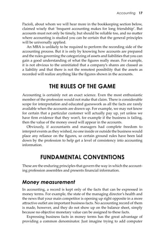 Accounting 17
Pacioli, about whom we will hear more in the bookkeeping section below,
claimed wisely that ‘frequent accounting makes for long friendship’. But
accounts must not only be timely, but should be reliable too, and no ma�er
where accounting is studied you can be certain that the general principles
will be universally applied.
An MBA is unlikely to be required to perform the recording side of the
accounting process. But it is only by knowing how accounts are prepared
and the rules governing the categorizing of assets and liabilities that you can
gain a good understanding of what the ﬁgures really mean. For example,
it is not obvious to the uninitiated that a company’s shares are classed as
a liability and that there is not the remotest possibility that the assets as
recorded will realize anything like the ﬁgures shown in the accounts.
THE RULES OF THE GAME
Accounting is certainly not an exact science. Even the most enthusiastic
member of the profession would not make that claim. There is considerable
scope for interpretation and educated guesswork as all the facts are rarely
available when the accounts are drawn up. For example, we may not know
for certain that a particular customer will actually pay up, yet unless we
have ﬁrm evidence that they won’t, for example if the business is failing,
then the value of the money owed will appear in the accounts.
Obviously, if accountants and managers had complete freedom to
interpret events as they wished, no one inside or outside the business would
place any reliance on the ﬁgures, so certain ground rules have been laid
down by the profession to help get a level of consistency into accounting
information.
FUNDAMENTAL CONVENTIONS
These are the enduring principles that govern the way in which the account-
ing profession assembles and presents ﬁnancial information.
Money measurement
In accounting, a record is kept only of the facts that can be expressed in
money terms. For example, the state of the managing director’s health and
the news that your main competitor is opening up right opposite in a more
a�ractive outlet are important business facts. No accounting record of them
is made, however, and they do not show up on the balance sheet, simply
because no objective monetary value can be assigned to these facts.
Expressing business facts in money terms has the great advantage of
providing a common denominator. Just imagine trying to add computer
 