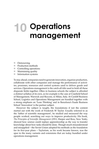 Operations
management
 Outsourcing
 Production methods
 Controlling operations
 Maintaining quality
 Information systems
To stay ahead, companies need to generate innovation, organize production,
collaborate with other companies and manage the performance of activit-
ies, processes, resources and control systems used to deliver goods and
services. Operations management is the catch-all title used to hold all these
disparate ﬁelds together. O�en in business schools the subject is aﬀorded
a distinct syllabus of its own, as for example is the case at Cranﬁeld School
of Management, Warwick and Bocconi, in Milan, Italy. At Cardiﬀ Business
School, Logistics and Operations Management are bundled together with
a strong emphasis on ‘Lean Thinking’ and in Barcelona’s Esade Business
School ‘Innovation’ is the partner subject.
However the subject is taught, the foundations if not the content
started out with the work of Frederick W Taylor. Usually referred to as
the ‘father of scientiﬁc management’, he studied and measured the way
people worked, searching out ways to improve productivity. His book,
The Principles of Scientiﬁc Management (1911, Harper and Row, New York),
showed how science could replace apprenticeship as the way to transfer
knowledge about how tasks should be done. Though much misunderstood
and misapplied – the Soviet Union adopted his methods as the foundation
for its ﬁve-year plans – Taylorism, as his work became known, was the
spur to the many variants and extensions that are today bundled under
operations management.
10
 