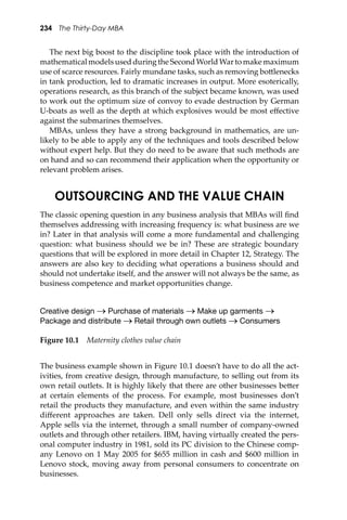 234 The Thirty-Day MBA
The next big boost to the discipline took place with the introduction of
mathematical models used during the Second World War to make maximum
use of scarce resources. Fairly mundane tasks, such as removing bo�lenecks
in tank production, led to dramatic increases in output. More esoterically,
operations research, as this branch of the subject became known, was used
to work out the optimum size of convoy to evade destruction by German
U-boats as well as the depth at which explosives would be most eﬀective
against the submarines themselves.
MBAs, unless they have a strong background in mathematics, are un-
likely to be able to apply any of the techniques and tools described below
without expert help. But they do need to be aware that such methods are
on hand and so can recommend their application when the opportunity or
relevant problem arises.
OUTSOURCING AND THE VALUE CHAIN
The classic opening question in any business analysis that MBAs will ﬁnd
themselves addressing with increasing frequency is: what business are we
in? Later in that analysis will come a more fundamental and challenging
question: what business should we be in? These are strategic boundary
questions that will be explored in more detail in Chapter 12, Strategy. The
answers are also key to deciding what operations a business should and
should not undertake itself, and the answer will not always be the same, as
business competence and market opportunities change.
Figure 10.1 Maternity clothes value chain
Creative design → Purchase of materials → Make up garments →
Package and distribute → Retail through own outlets → Consumers
The business example shown in Figure 10.1 doesn’t have to do all the act-
ivities, from creative design, through manufacture, to selling out from its
own retail outlets. It is highly likely that there are other businesses be�er
at certain elements of the process. For example, most businesses don’t
retail the products they manufacture, and even within the same industry
diﬀerent approaches are taken. Dell only sells direct via the internet,
Apple sells via the internet, through a small number of company-owned
outlets and through other retailers. IBM, having virtually created the pers-
onal computer industry in 1981, sold its PC division to the Chinese comp-
any Lenovo on 1 May 2005 for $655 million in cash and $600 million in
Lenovo stock, moving away from personal consumers to concentrate on
businesses.
 