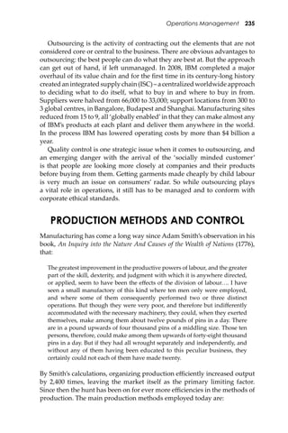 Operations Management 235
Outsourcing is the activity of contracting out the elements that are not
considered core or central to the business. There are obvious advantages to
outsourcing: the best people can do what they are best at. But the approach
can get out of hand, if le� unmanaged. In 2008, IBM completed a major
overhaul of its value chain and for the ﬁrst time in its century-long history
createdanintegratedsupplychain(ISC)–acentralizedworldwideapproach
to deciding what to do itself, what to buy in and where to buy in from.
Suppliers were halved from 66,000 to 33,000; support locations from 300 to
3 global centres, in Bangalore, Budapest and Shanghai. Manufacturing sites
reduced from 15 to 9, all ‘globally enabled’in that they can make almost any
of IBM’s products at each plant and deliver them anywhere in the world.
In the process IBM has lowered operating costs by more than $4 billion a
year.
Quality control is one strategic issue when it comes to outsourcing, and
an emerging danger with the arrival of the ‘socially minded customer’
is that people are looking more closely at companies and their products
before buying from them. Ge�ing garments made cheaply by child labour
is very much an issue on consumers’ radar. So while outsourcing plays
a vital role in operations, it still has to be managed and to conform with
corporate ethical standards.
PRODUCTION METHODS AND CONTROL
Manufacturing has come a long way since Adam Smith’s observation in his
book, An Inquiry into the Nature And Causes of the Wealth of Nations (1776),
that:
The greatest improvement in the productive powers of labour, and the greater
part of the skill, dexterity, and judgment with which it is anywhere directed,
or applied, seem to have been the eﬀects of the division of labour.... I have
seen a small manufactory of this kind where ten men only were employed,
and where some of them consequently performed two or three distinct
operations. But though they were very poor, and therefore but indiﬀerently
accommodated with the necessary machinery, they could, when they exerted
themselves, make among them about twelve pounds of pins in a day. There
are in a pound upwards of four thousand pins of a middling size. Those ten
persons, therefore, could make among them upwards of forty-eight thousand
pins in a day. But if they had all wrought separately and independently, and
without any of them having been educated to this peculiar business, they
certainly could not each of them have made twenty.
By Smith’s calculations, organizing production eﬃciently increased output
by 2,400 times, leaving the market itself as the primary limiting factor.
Since then the hunt has been on for ever more eﬃciencies in the methods of
production. The main production methods employed today are:
 
