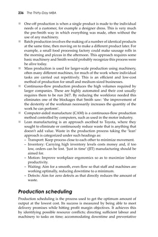 236 The Thirty-Day MBA
 One-oﬀ production is when a single product is made to the individual
needs of a customer, for example a designer dress. This is very much
the pre-Smith way in which everything was made, o�en without the
use of any machinery.
 Batch production involves the making of a number of identical products
at the same time, then moving on to make a diﬀerent product later. For
example, a small food processing factory could make sausage rolls in
the morning and pizzas in the a�ernoon. This approach requires some
basic machinery and Smith would probably recognize this process were
he alive today.
 Mass production is used for larger-scale production using machinery,
o�en many diﬀerent machines, for much of the work where individual
tasks are carried out repetitively. This is an eﬃcient and low-cost
method of production for small and medium-sized businesses.
 Continuous-ﬂow production produces the high volumes required by
larger companies. These are highly automated and their cost usually
requires them to be run 24/7. By reducing the workforce needed this
eliminates one of the blockages that Smith saw: ‘the improvement of
the dexterity of the workman necessarily increases the quantity of the
work he can perform’.
 Computer-aided manufacture (CAM) is a continuous-ﬂow production
method controlled by computers, such as used in the motor industry.
 Lean manufacturing is an approach ascribed to Toyota, where they
sought to eliminate or continuously reduce waste that is anything that
doesn’t add value. Waste in the production process taking the ‘lean’
approach is categorized under such headings as:
– Transport: Keep process close to each other to minimize movement.
– Inventory: Carrying high inventory levels costs money and, if too
low, orders can be lost. ‘Just in time’ (JIT) manufacturing should be
aimed for.
– Motion: Improve workplace ergonomics so as to maximize labour
productivity.
– Waiting: Aim for a smooth, even ﬂow so that staﬀ and machines are
working optimally, reducing downtime to a minimum.
– Defects: Aim for zero defects as that directly reduces the amount of
waste.
Production scheduling
Production scheduling is the process used to get the optimum amount of
output at the lowest cost. Its success is measured by being able to meet
delivery promises while hi�ing proﬁt margin objectives. It achieves this
by identifying possible resource conﬂicts; directing suﬃcient labour and
machinery to tasks on time; accommodating downtime and preventative
 