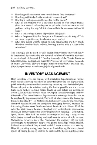 240 The Thirty-Day MBA
 How long will a customer have to wait before they are served?
 How long will it take for the service to be completed?
 How big a waiting area will be needed for the queue?
 What is the probability of a customer having to wait longer than a
given time interval before they are served – the classic service standard
problem calling for, say, ‘all telephone calls to be answered within 10
rings’?
 What is the average number of people in the queue?
 What is the probability that the queue will exceed a certain length? This
can cause congestion, say in a bank or supermarket.
 What time period will the server be fully occupied for and how much
idle time are they likely to have, bearing in mind this is a cost to be
minimized?
The technique can be used for any operational problem where eﬃciency
is determined by calculating the optimal number of channels required
to meet a level of demand. J E Beasley, formerly of the Tanaka Business
School (Imperial College) and currently Professor of Operational Research
at Brunel University, provides helpful notes on the subject at this web link
(h�p://people.brunel.ac.uk/~mastjjb/jeb/or/queue.html).
INVENTORY MANAGEMENT
High inventory levels are popular with marketing departments, as having
them makes satisfying customers an easier task; they are less popular with
production departments who have to carry inventory costs in their budgets.
Finance departments insist on having the lowest possible stock levels, as
high stock pushes working capital levels up and return on investment
down. (Look back to Financial ratios in Chapter 1 on accounting to see how
this works.) This tussle between departments is a strategic issue that has to
be resolved by top management. The birth of Waterstone’s, the bookshop
business founded by Tim Waterstone, fortuitously a marketing visionary,
qualiﬁed accountant and the company’s managing director, provides an
interesting illustration of the dimension of the stock control issue. Until the
advent of Waterstone’s the convention had been to store books spine out on
shelves, in alphabetical order, under major subject headings – Computing,
Sport, Travel. This had the added advantage of making it easy to see
what books needed reordering and stock counts were a simple process.
Waterstone, however, knew that ‘browsers’, the majority (60 per cent,
according to his research) of people who go into bookshops to look around,
had no idea what book they wanted, so didn’t know where to start looking.
His diﬀerentiating strategy was that as well as following the conventional
model of having books on shelves, he sca�ered the books in piles around
 