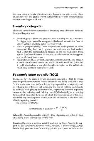Operations Management 241
the store using a variety of methods: new books in one pile, special oﬀers
in another. Sales and proﬁts soared, suﬃcient to more than compensate for
the near doubling of book stock.
Inventory categories
There are three diﬀerent categories of inventory that a business needs to
have and keep track of:
 Finished goods: These are products ready to ship out to customers.
For Apple these would be computers, iPods and so forth, for General
Motors vehicles and for a baker loaves of bread.
 Work in progress (WIP): These are products in the process of being
completed. They have used up some raw materials and had workers
paid to start the manufacturing process, so the cost will reﬂect those
inputs. For General Motors WIP would include vehicles awaiting paint
or a pre-delivery inspection.
 Raw materials: These are the basic materials from which the end product
is made. For General Motors this would include metal and paint, but
it could also include a complete bought-in engine for the vehicles in
which they use third-party power units.
Economic order quantity (EOQ)
Businesses have to carry a certain minimum amount of stock to ensure
that the production pipeline works eﬃciently and likely demand is met.
So the costs associated with ordering large quantities infrequently and
so reducing the order cost but increasing the cost of holding stock has to
be balanced with placing frequent orders, so pushing the costs in placing
orders up, but reducing stock holding costs. EOQ is basically an accounting
formula that calculates the point at which the combination of order costs
and inventory carrying costs are the least and so arriving at the most cost-
eﬀective quantity to order.
The formula for EOQ is:
Economic order quantity =
(√ (2×R×O))
C
Where: R = Annual demand in units; O = Cost of placing and order; C= Cost
of carrying a unit of inventory for the year.
InventoryOps.com, a website created and run by Dave Piasecki to sup-
port his book Inventory Accuracy: People, Processes, & Technology (2003, Ops
Publishing), provides a useful starting point in your quest for information
 