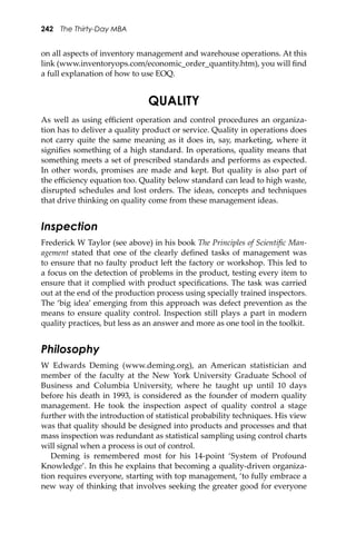 242 The Thirty-Day MBA
on all aspects of inventory management and warehouse operations. At this
link (www.inventoryops.com/economic_order_quantity.htm), you will ﬁnd
a full explanation of how to use EOQ.
QUALITY
As well as using eﬃcient operation and control procedures an organiza-
tion has to deliver a quality product or service. Quality in operations does
not carry quite the same meaning as it does in, say, marketing, where it
signiﬁes something of a high standard. In operations, quality means that
something meets a set of prescribed standards and performs as expected.
In other words, promises are made and kept. But quality is also part of
the eﬃciency equation too. Quality below standard can lead to high waste,
disrupted schedules and lost orders. The ideas, concepts and techniques
that drive thinking on quality come from these management ideas.
Inspection
Frederick W Taylor (see above) in his book The Principles of Scientiﬁc Man-
agement stated that one of the clearly deﬁned tasks of management was
to ensure that no faulty product le� the factory or workshop. This led to
a focus on the detection of problems in the product, testing every item to
ensure that it complied with product speciﬁcations. The task was carried
out at the end of the production process using specially trained inspectors.
The ‘big idea’ emerging from this approach was defect prevention as the
means to ensure quality control. Inspection still plays a part in modern
quality practices, but less as an answer and more as one tool in the toolkit.
Philosophy
W Edwards Deming (www.deming.org), an American statistician and
member of the faculty at the New York University Graduate School of
Business and Columbia University, where he taught up until 10 days
before his death in 1993, is considered as the founder of modern quality
management. He took the inspection aspect of quality control a stage
further with the introduction of statistical probability techniques. His view
was that quality should be designed into products and processes and that
mass inspection was redundant as statistical sampling using control charts
will signal when a process is out of control.
Deming is remembered most for his 14-point ‘System of Profound
Knowledge’. In this he explains that becoming a quality-driven organiza-
tion requires everyone, starting with top management, ‘to fully embrace a
new way of thinking that involves seeking the greater good for everyone
 