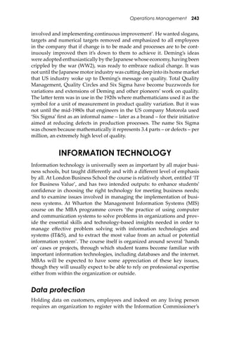 Operations Management 243
involved and implementing continuous improvement’. He wanted slogans,
targets and numerical targets removed and emphasized to all employees
in the company that if change is to be made and processes are to be cont-
inuously improved then it’s down to them to achieve it. Deming’s ideas
were adopted enthusiastically by the Japanese whose economy, having been
crippled by the war (WW2), was ready to embrace radical change. It was
not until the Japanese motor industry was cu�ing deep into its home market
that US industry woke up to Deming’s message on quality. Total Quality
Management, Quality Circles and Six Sigma have become buzzwords for
variations and extensions of Deming and other pioneers’ work on quality.
The la�er term was in use in the 1920s where mathematicians used it as the
symbol for a unit of measurement in product quality variation. But it was
not until the mid-1980s that engineers in the US company Motorola used
‘Six Sigma’ ﬁrst as an informal name – later as a brand – for their initiative
aimed at reducing defects in production processes. The name Six Sigma
was chosen because mathematically it represents 3.4 parts – or defects – per
million, an extremely high level of quality.
INFORMATION TECHNOLOGY
Information technology is universally seen as important by all major busi-
ness schools, but taught diﬀerently and with a diﬀerent level of emphasis
by all. At London Business School the course is relatively short, entitled ‘IT
for Business Value’, and has two intended outputs: to enhance students’
conﬁdence in choosing the right technology for meeting business needs;
and to examine issues involved in managing the implementation of busi-
ness systems. At Wharton the Management Information Systems (MIS)
course on the MBA programme covers ‘the practice of using computer
and communication systems to solve problems in organizations and prov-
ide the essential skills and technology-based insights needed in order to
manage eﬀective problem solving with information technologies and
systems (IT&S), and to extract the most value from an actual or potential
information system’. The course itself is organized around several ‘hands
on’ cases or projects, through which student teams become familiar with
important information technologies, including databases and the internet.
MBAs will be expected to have some appreciation of these key issues,
though they will usually expect to be able to rely on professional expertise
either from within the organization or outside.
Data protection
Holding data on customers, employees and indeed on any living person
requires an organization to register with the Information Commissioner’s
 