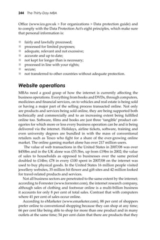 244 The Thirty-Day MBA
Oﬃce (www.ico.gov.uk > For organizations > Data protection guide) and
to comply with the Data Protection Act’s eight principles, which make sure
that personal information is:
 fairly and lawfully processed;
 processed for limited purposes;
 adequate, relevant and not excessive;
 accurate and up to date;
 not kept for longer than is necessary;
 processed in line with your rights;
 secure;
 not transferred to other countries without adequate protection.
Website operations
MBAs need a good grasp of how the internet is currently aﬀecting the
business operations. Everything from books and DVDs, through computers,
medicines and ﬁnancial services, on to vehicles and real estate is being sold
or having a major part of the selling process transacted online. Not only
are products and services being sold online, they are being supported both
technically and commercially and to an increasing extent being fulﬁlled
online too. So�ware, ﬁlms and books are just three ‘tangible’ product cat-
egories for which more or less every business operation can be and is being
delivered via the internet. Holidays, airline tickets, so�ware, training and
even university degrees are bundled in with the mass of conventional
retailers such as Tesco who ﬁght for a share of the ever-growing online
market. The online gaming market alone has over 217 million users.
The value of web transactions in the United States in 2007/08 was over
$450bn and in the UK alone was £55.5bn, up from £19bn in 2002; the value
of sales to households as opposed to businesses over the same period
doubled to £14bn; £78 in every £100 spent in 2007/08 on the internet was
used to buy physical goods. In the United States 16 million people visited
jewellery websites, 35 million hit ﬂower and gi� sites and 42 million looked
for travel-related products and services.
Not all business sectors are penetrated to the same extent by the internet;
according to Forrester (www.forrester.com), the internet research company,
although sales of clothing and footwear online is a multi-billion business
it accounts for only 8 per cent of total sales. Contrast that with computers
where 41 per cent of sales occur online.
According to eMarketer (www.emarketer.com), 88 per cent of shoppers
prefer online to conventional shopping because they can shop at any time;
66 per cent like being able to shop for more than one product and in many
outlets at the same time; 54 per cent claim that there are products that they
 