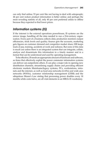 Operations Management 245
can only ﬁnd online; 53 per cent like not having to deal with salespeople;
44 per cent reckon product information is be�er online; and perhaps the
most revealing statistic of all, only 40 per cent preferred online to oﬄine
because they expected to ﬁnd lower prices.
Information systems (IS)
If the internet is the external operations powerhouse, IS systems are the
mirror image, handling all the data needed to run a 21st-century organ-
ization. Every part of a business collects data; production monitors output
eﬃciencies, stock levels and quality; ﬁnance gets the accounts, marketing
gets ﬁgures on customer demand and competitor market share; HR keeps
track of pay, training, accidents at work and sickness. But none of this data
is much use unless there is an integrated system that can integrate, collate,
analyse and disseminate this information in a timely manner and in a
format that can be understood and used by operating management.
Tobeeﬀective,ISneedsanappropriateamountofhardwareandso�ware,
as ﬁrms that eﬀectively exploit the power commuter information systems
can deliver can outperform others. It can play a major role in opening new
distribution channels, streamlining supply chains and providing eﬃcient
electronic markets. Mainframe/legacy systems, PCs, workstations, intra-
nets and the internet, as well as local area networks (LANs) and wide area
networks (WANs), customer relationship management (CRM) and the
ubiquitous Moore’s Law stating that processing power doubles every 18
months while costs halve, are all vital elements in an MBA’s IS vocabulary.
 