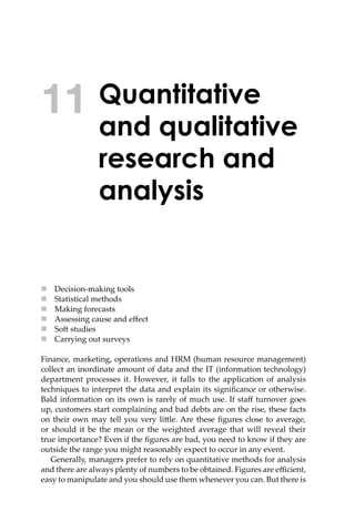 Quantitative
and qualitative
research and
analysis
 Decision-making tools
 Statistical methods
 Making forecasts
 Assessing cause and eﬀect
 So� studies
 Carrying out surveys
Finance, marketing, operations and HRM (human resource management)
collect an inordinate amount of data and the IT (information technology)
department processes it. However, it falls to the application of analysis
techniques to interpret the data and explain its signiﬁcance or otherwise.
Bald information on its own is rarely of much use. If staﬀ turnover goes
up, customers start complaining and bad debts are on the rise, these facts
on their own may tell you very li�le. Are these ﬁgures close to average,
or should it be the mean or the weighted average that will reveal their
true importance? Even if the ﬁgures are bad, you need to know if they are
outside the range you might reasonably expect to occur in any event.
Generally, managers prefer to rely on quantitative methods for analysis
and there are always plenty of numbers to be obtained. Figures are eﬃcient,
easy to manipulate and you should use them whenever you can. But there is
11
 
