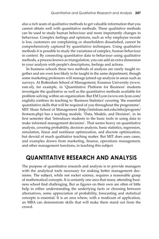 Quantitative and Qualitative Research and Analysis 247
also a rich seam of qualitative methods to get valuable information that you
cannot obtain well with quantitative methods. These qualitative methods
can be used to study human behaviour and more importantly changes in
behaviour. Complex feelings and opinions, such as why employee morale
is low, customers are complaining or shareholders dissatisﬁed, cannot be
comprehensively captured by quantitative techniques. Using qualitative
methods it is possible to study the variations of complex, human behaviour
in context. By connecting quantitative data to behaviour using qualitative
methods, a process known as triangulation, you can add an extra dimension
to your analysis with people’s descriptions, feelings and actions.
In business schools these two methods of analysis are rarely taught to-
gether and are even less likely to be taught in the same department, though
some marketing professors will manage joined-up analysis in areas such as
surveys. At Ro�erdam School of Management, Erasmus University (www.
rsm.nl), for example, in ‘Quantitative Platform for Business’ students
investigate the qualitative as well as the quantitative methods available for
problem solving within an organization. But EM Lyon (www.em-lyon.com/
english) conﬁnes its teaching to ‘Business Statistics’ covering ‘the essential
quantitative skills that will be required of you throughout the programme’.
MIT Sloan School of Management (h�p://mitsloan.mit.edu/mba/program/
ﬁrstsem.php) has a teaching module, ‘Data, Models, and Decision’, in its
ﬁrst semester that ‘Introduces students to the basic tools in using data to
make informed management decisions’. That seems heavy on quantitative
analysis, covering probability, decision analysis, basic statistics, regression,
simulation, linear and nonlinear optimization, and discrete optimization,
but devoid of much qualitative teaching ma�er. But MIT does uses cases,
and examples drawn from marketing, ﬁnance, operations management,
and other management functions, in teaching this subject.
QUANTITATIVE RESEARCH AND ANALYSIS
The purpose of quantitative research and analysis is to provide managers
with the analytical tools necessary for making be�er management dec-
isions. The subject, while not rocket science, requires a reasonable grasp
of mathematical concepts. It is certainly one area that many a�ending busi-
ness school ﬁnd challenging. But as ﬁgures on their own are o�en of li�le
help in either understanding the underlying facts or choosing between
alternatives, some appreciation of probability, forecasting and statistical
concepts is essential. It is an area where, with a modicum of application,
an MBA can demonstrate skills that will make them stand out from the
crowd.
 