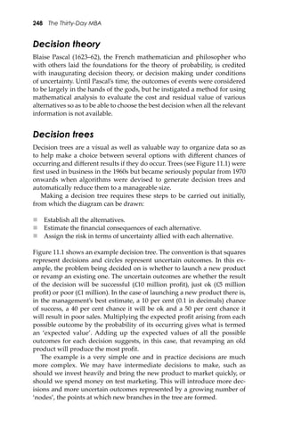 248 The Thirty-Day MBA
Decision theory
Blaise Pascal (1623–62), the French mathematician and philosopher who
with others laid the foundations for the theory of probability, is credited
with inaugurating decision theory, or decision making under conditions
of uncertainty. Until Pascal’s time, the outcomes of events were considered
to be largely in the hands of the gods, but he instigated a method for using
mathematical analysis to evaluate the cost and residual value of various
alternatives so as to be able to choose the best decision when all the relevant
information is not available.
Decision trees
Decision trees are a visual as well as valuable way to organize data so as
to help make a choice between several options with diﬀerent chances of
occurring and diﬀerent results if they do occur. Trees (see Figure 11.1) were
ﬁrst used in business in the 1960s but became seriously popular from 1970
onwards when algorithms were devised to generate decision trees and
automatically reduce them to a manageable size.
Making a decision tree requires these steps to be carried out initially,
from which the diagram can be drawn:
 Establish all the alternatives.
 Estimate the ﬁnancial consequences of each alternative.
 Assign the risk in terms of uncertainty allied with each alternative.
Figure 11.1 shows an example decision tree. The convention is that squares
represent decisions and circles represent uncertain outcomes. In this ex-
ample, the problem being decided on is whether to launch a new product
or revamp an existing one. The uncertain outcomes are whether the result
of the decision will be successful (£10 million proﬁt), just ok (£5 million
proﬁt) or poor (£1 million). In the case of launching a new product there is,
in the management’s best estimate, a 10 per cent (0.1 in decimals) chance
of success, a 40 per cent chance it will be ok and a 50 per cent chance it
will result in poor sales. Multiplying the expected proﬁt arising from each
possible outcome by the probability of its occurring gives what is termed
an ‘expected value’. Adding up the expected values of all the possible
outcomes for each decision suggests, in this case, that revamping an old
product will produce the most proﬁt.
The example is a very simple one and in practice decisions are much
more complex. We may have intermediate decisions to make, such as
should we invest heavily and bring the new product to market quickly, or
should we spend money on test marketing. This will introduce more dec-
isions and more uncertain outcomes represented by a growing number of
‘nodes’, the points at which new branches in the tree are formed.
 
