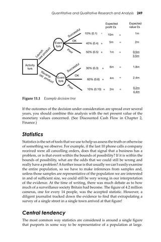 Quantitative and Qualitative Research and Analysis 249
If the outcomes of the decision under consideration are spread over several
years, you should combine this analysis with the net present value of the
monetary values concerned. (See Discounted Cash Flow in Chapter 2,
Finance.)
Statistics
Statistics is the set of tools that we use to help us assess the truth or otherwise
of something we observe. For example, if the last 10 phone calls a company
received were all cancelling orders, does that signal that a business has a
problem, or is that event within the bounds of possibility? If it is within the
bounds of possibility, what are the odds that we could still be wrong and
really have a problem?Afurther issue is that usually we can’t easily examine
the entire population, so we have to make inferences from samples and,
unless those samples are representative of the population we are interested
in and of suﬃcient size, we could still be very wrong in our interpretation
of the evidence. At the time of writing, there was much debate as to how
much of a surveillance society Britain had become. The ﬁgure of 4.2 million
cameras, one for every 14 people, was the accepted statistic. However, a
diligent journalist tracked down the evidence to ﬁnd that extrapolating a
survey of a single street in a single town arrived at that ﬁgure!
Central tendency
The most common way statistics are considered is around a single ﬁgure
that purports in some way to be representative of a population at large.
Figure 11.1 Example decision tree
Activity
fork
Event
fork
Event
fork
Launch
new
product
Revampold
product
Successful
Successful
OK
OK
Poor
Poor
10% (0.1)
40% (0.4)
50% (0.5)
30% (0.3)
60% (0.6)
10% (0.10)
Expected
profit £s
Expected
value £s
10m
1m
5m
6m
4m
2m 0.2m
2.4m
1.8m
0.5m
2m
1m×
×
×
×
×
×
=
=
=
=
=
=
3.5m
4.4m
 