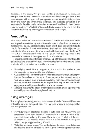 252 The Thirty-Day MBA
deviation of the mean, 95.4 per cent within 2 standard deviations, and
99.6 per cent within 3 standard deviations. So almost 100 per cent of the
observations will be observed in a span of six standard deviations, three
below the mean and three above the mean. The standard deviation is an
amount calculated from the values in the sample. Use this calculator (www.
easycalculation.com/statistics/standard-deviation.php) to work out the
standard deviation by entering the numbers in your sample.
Forecasting
Sales drive much of a business’s activities; it determines cash ﬂow, stock
levels, production capacity and ultimately how proﬁtable or otherwise a
business will be, so, unsurprisingly, much eﬀort goes into a�empting to
predict future sales. A sales forecast is not the same as a sales objective. An
objective is what you want to achieve and will shape a strategy to do so. A
forecast is the most likely future outcome given what has happened in the
past and the momentum that provides for the business.
The components of any forecast are made up of three components and to
get an accurate forecast you need to decompose the historic data to be�er
understand the impact of each on the end result:
 Underlying trend: This is the general direction, up, ﬂat or down, over
the longer term, showing the rate of change.
 Cyclical factors: These are the short-term inﬂuences that regularly super-
impose themselves on the trend. For example, in the summer months
you would expect sales of certain products, swimwear, ice creams and
suntan lotion, for example, to be higher than, say, in the winter. Ski
equipment would probably follow a reverse pa�ern.
 Random movements: These are irregular, random spikes up, or down,
caused by unusual and unexplained factors.
Using averages
The simplest forecasting method is to assume that the future will be more
or less the same as the recent past. The two most common techniques that
use this approach are:
 Moving average: This takes a series of data from the past, say the last
six months’ sales, adds them up, divides by the number of months and
uses that ﬁgure as being the most likely forecast of what will happen
in month 7. This method works well in a static, mature marketplace
where change happens slowly, if at all.
 Weighted moving average: This method gives the most recent data more
signiﬁcance than the earlier data since it gives a be�er representation of
 
