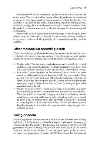 Accounting 19
The time period will be determined by factors such as the working life
of the asset. The tax authorities do not allow depreciation as a business
expense, so this ﬁgure can’t be manipulated to reduce tax liability, for
example. A tax relief on the capital expenditure, known as ‘writing down’,
is allowed, using a formula set by government that varies from time to time
dependent on current economic goals, for example to stimulate capital
expenditure.
Other assets, such as freehold land and buildings, will be revalued from
time to time, and stock will be entered at cost, or market value, whichever
is the lower, in line with the principle of conservatism (see later in this
chapter).
Other methods for recording assets
While cost at date of purchase is the norm for accounting for assets in con-
ventional enterprises, there are certain types of businesses and certain
situations when other methods of recording a monetary ﬁgure are used:
 Market value: This is usually used when an asset is actually to be sold
and there is an established market for that particular type of asset. This
could arise when a business or part of a business is to be closed down.
 Fair value: This is described as the estimated price at which an asset
could be exchanged between knowledgeable but unrelated willing
parties who have not, and may not, actually exchange. This basis is
o�en used in the due diligence process, where, because of particular
synergies, a price higher than market value (resulting in goodwill)
could reasonably be set.
 Market to market: This is where market value is calculated on a daily
basis, usually by ﬁnancial institutions such as banks and stockbrokers.
This can result in dramatic changes in value in turbulent market
conditions, requiring additional assets, including cash, to be found
to cover a fall in market price. This approach is blamed for helping
to create liquidity ‘black holes’ by forcing banks to sell assets to meet
liquidity targets, which in turn forces prices lower, requiring yet more
assets to be sold.
Going concern
Accounting reports always assume that a business will continue trading
indeﬁnitely into the future – unless there is good evidence to the contrary.
This means that the assets of the business are looked at simply as proﬁt
generators and not as being available for sale. Look again at the motor
vehicle example above. In year 2, the net asset ﬁgure in the accounts,
prepared on a ‘going concern’ basis, is £3,000. If we knew that the business
 
