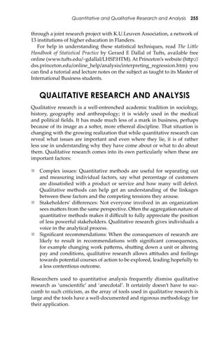 Quantitative and Qualitative Research and Analysis 255
through a joint research project with K.U.Leuven Association, a network of
13 institutions of higher education in Flanders.
For help in understanding these statistical techniques, read The Li�le
Handbook of Statistical Practice by Gerard E Dallal of Tu�s, available free
online (www.tu�s.edu/~gdallal/LHSP.HTM). At Princeton’s website (h�p://
dss.princeton.edu/online_help/analysis/interpreting_regression.htm) you
can ﬁnd a tutorial and lecture notes on the subject as taught to its Master of
International Business students.
QUALITATIVE RESEARCH AND ANALYSIS
Qualitative research is a well-entrenched academic tradition in sociology,
history, geography and anthropology; it is widely used in the medical
and political ﬁelds. It has made much less of a mark in business, perhaps
because of its image as a so�er, more ethereal discipline. That situation is
changing with the growing realization that while quantitative research can
reveal what issues are important and even where they lie, it is of rather
less use in understanding why they have come about or what to do about
them. Qualitative research comes into its own particularly when these are
important factors:
 Complex issues: Quantitative methods are useful for separating out
and measuring individual factors, say what percentage of customers
are dissatisﬁed with a product or service and how many will defect.
Qualitative methods can help get an understanding of the linkages
between these factors and the competing tensions they arouse.
 Stakeholders’ diﬀerences: Not everyone involved in an organization
sees ma�ers from the same perspective. O�en the aggregation nature of
quantitative methods makes it diﬃcult to fully appreciate the position
of less powerful stakeholders. Qualitative research gives individuals a
voice in the analytical process.
 Signiﬁcant recommendations: When the consequences of research are
likely to result in recommendations with signiﬁcant consequences,
for example changing work pa�erns, shu�ing down a unit or altering
pay and conditions, qualitative research allows a�itudes and feelings
towards potential courses of action to be explored, leading hopefully to
a less contentious outcome.
Researchers used to quantitative analysis frequently dismiss qualitative
research as ‘unscientiﬁc’ and ‘anecdotal’. It certainly doesn’t have to suc-
cumb to such criticism, as the array of tools used in qualitative research is
large and the tools have a well-documented and rigorous methodology for
their application.
 