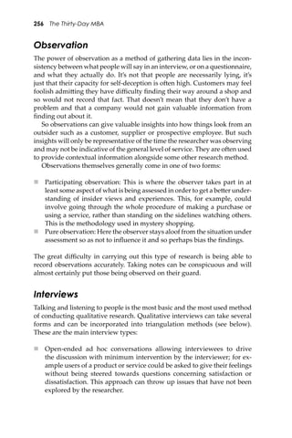 256 The Thirty-Day MBA
Observation
The power of observation as a method of gathering data lies in the incon-
sistency between what people will say in an interview, or on a questionnaire,
and what they actually do. It’s not that people are necessarily lying, it’s
just that their capacity for self-deception is o�en high. Customers may feel
foolish admi�ing they have diﬃculty ﬁnding their way around a shop and
so would not record that fact. That doesn’t mean that they don’t have a
problem and that a company would not gain valuable information from
ﬁnding out about it.
So observations can give valuable insights into how things look from an
outsider such as a customer, supplier or prospective employee. But such
insights will only be representative of the time the researcher was observing
and may not be indicative of the general level of service. They are o�en used
to provide contextual information alongside some other research method.
Observations themselves generally come in one of two forms:
 Participating observation: This is where the observer takes part in at
least some aspect of what is being assessed in order to get a be�er under-
standing of insider views and experiences. This, for example, could
involve going through the whole procedure of making a purchase or
using a service, rather than standing on the sidelines watching others.
This is the methodology used in mystery shopping.
 Pure observation: Here the observer stays aloof from the situation under
assessment so as not to inﬂuence it and so perhaps bias the ﬁndings.
The great diﬃculty in carrying out this type of research is being able to
record observations accurately. Taking notes can be conspicuous and will
almost certainly put those being observed on their guard.
Interviews
Talking and listening to people is the most basic and the most used method
of conducting qualitative research. Qualitative interviews can take several
forms and can be incorporated into triangulation methods (see below).
These are the main interview types:
 Open-ended ad hoc conversations allowing interviewees to drive
the discussion with minimum intervention by the interviewer; for ex-
ample users of a product or service could be asked to give their feelings
without being steered towards questions concerning satisfaction or
dissatisfaction. This approach can throw up issues that have not been
explored by the researcher.
 