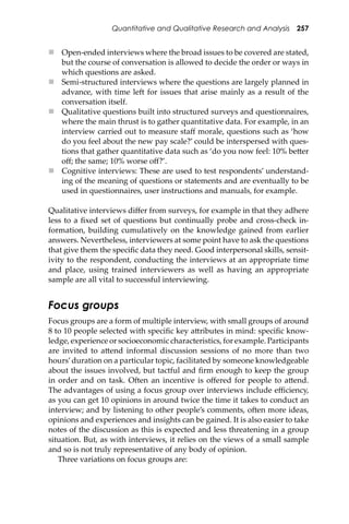 Quantitative and Qualitative Research and Analysis 257
 Open-ended interviews where the broad issues to be covered are stated,
but the course of conversation is allowed to decide the order or ways in
which questions are asked.
 Semi-structured interviews where the questions are largely planned in
advance, with time le� for issues that arise mainly as a result of the
conversation itself.
 Qualitative questions built into structured surveys and questionnaires,
where the main thrust is to gather quantitative data. For example, in an
interview carried out to measure staﬀ morale, questions such as ‘how
do you feel about the new pay scale?’ could be interspersed with ques-
tions that gather quantitative data such as ‘do you now feel: 10% be�er
oﬀ; the same; 10% worse oﬀ?’.
 Cognitive interviews: These are used to test respondents’ understand-
ing of the meaning of questions or statements and are eventually to be
used in questionnaires, user instructions and manuals, for example.
Qualitative interviews diﬀer from surveys, for example in that they adhere
less to a ﬁxed set of questions but continually probe and cross-check in-
formation, building cumulatively on the knowledge gained from earlier
answers. Nevertheless, interviewers at some point have to ask the questions
that give them the speciﬁc data they need. Good interpersonal skills, sensit-
ivity to the respondent, conducting the interviews at an appropriate time
and place, using trained interviewers as well as having an appropriate
sample are all vital to successful interviewing.
Focus groups
Focus groups are a form of multiple interview, with small groups of around
8 to 10 people selected with speciﬁc key a�ributes in mind: speciﬁc know-
ledge, experience or socioeconomic characteristics, for example. Participants
are invited to a�end informal discussion sessions of no more than two
hours’duration on a particular topic, facilitated by someone knowledgeable
about the issues involved, but tactful and ﬁrm enough to keep the group
in order and on task. O�en an incentive is oﬀered for people to a�end.
The advantages of using a focus group over interviews include eﬃciency,
as you can get 10 opinions in around twice the time it takes to conduct an
interview; and by listening to other people’s comments, o�en more ideas,
opinions and experiences and insights can be gained. It is also easier to take
notes of the discussion as this is expected and less threatening in a group
situation. But, as with interviews, it relies on the views of a small sample
and so is not truly representative of any body of opinion.
Three variations on focus groups are:
 