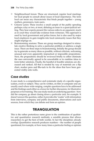 258 The Thirty-Day MBA
 Neighbourhood forum: These are structured, regular local meetings
for local people to consult about issues of local importance. The term
local can mean any characteristic that binds people together – young
mothers, pensioners, train users.
 Citizens’ juries: These involve a small sample of the public spending
perhaps a day or two, at most, debating an issue in a quasi-judicial set-
ting. They hear experts present the various sides to an argument, much
as in court they would take evidence from witnesses. This approach is
used by local government and police forces, but is also used by major
local employers to gain insights into local community issues that they
might impinge on.
 Brainstorming sessions: These are group meetings designed to stimu-
late creative thinking to solve a particular problem or address a single
issue. There are three steps to brainstorming. Initially the group should
try to generate as many ideas as possible, without criticism, welcoming
unusual and even apparently impractical or impossible propositions.
Next, the propositions should be reviewed brieﬂy to either eliminate
the ones universally agreed to be unworkable or to combine ideas to
form be�er solutions. Finally, the handful of feasible solutions are dis-
cussed and ranked. All that is needed by way of materials are a ﬂip
chart, marker pens and Blu-tack to ﬁx the ideas that have been gen-
erated visibly onto walls.
Case studies
A case study is a comprehensive and systematic study of a speciﬁc organ-
ization, event or subject. They can be wri�en, on ﬁlm or computer and are
usually used where wide-ranging, complex questions have to be addressed
and the ﬁndings used either as a focus for further discussion, for illustrative
purposes or for training. The case study needs an underlying question – how
did the company go about closing down a particular unit, for example. It
doesn’t answer the question, rather it provides the ‘reader’with information
from interviews, company and public documents, observations and such
sources, from which they can debate and form an opinion.
TRIANGULATION
This is the rather pretentious name given to the combination of qualitat-
ive and quantitative research methods; a sensible process that allows
researchers to get the best of both worlds. In fact the disciplines already
overlap. Quantitative research produces numbers – the number of people
questioned, for example, or how many times a particular feeling or opinion
 