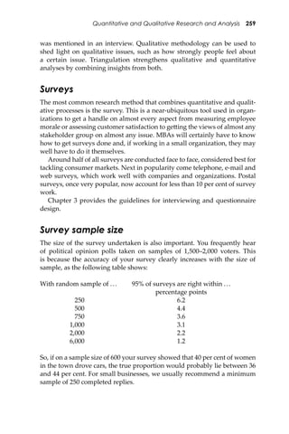 Quantitative and Qualitative Research and Analysis 259
was mentioned in an interview. Qualitative methodology can be used to
shed light on qualitative issues, such as how strongly people feel about
a certain issue. Triangulation strengthens qualitative and quantitative
analyses by combining insights from both.
Surveys
The most common research method that combines quantitative and qualit-
ative processes is the survey. This is a near-ubiquitous tool used in organ-
izations to get a handle on almost every aspect from measuring employee
morale or assessing customer satisfaction to ge�ing the views of almost any
stakeholder group on almost any issue. MBAs will certainly have to know
how to get surveys done and, if working in a small organization, they may
well have to do it themselves.
Around half of all surveys are conducted face to face, considered best for
tackling consumer markets. Next in popularity come telephone, e-mail and
web surveys, which work well with companies and organizations. Postal
surveys, once very popular, now account for less than 10 per cent of survey
work.
Chapter 3 provides the guidelines for interviewing and questionnaire
design.
Survey sample size
The size of the survey undertaken is also important. You frequently hear
of political opinion polls taken on samples of 1,500–2,000 voters. This
is because the accuracy of your survey clearly increases with the size of
sample, as the following table shows:
With random sample of ... 95% of surveys are right within ...
percentage points
250 6.2
500 4.4
750 3.6
1,000 3.1
2,000 2.2
6,000 1.2
So, if on a sample size of 600 your survey showed that 40 per cent of women
in the town drove cars, the true proportion would probably lie between 36
and 44 per cent. For small businesses, we usually recommend a minimum
sample of 250 completed replies.
 