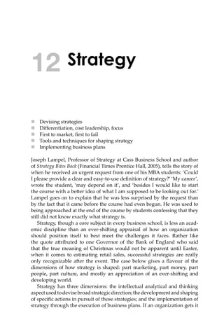 Strategy
 Devising strategies
 Diﬀerentiation, cost leadership, focus
 First to market, ﬁrst to fail
 Tools and techniques for shaping strategy
 Implementing business plans
Joseph Lampel, Professor of Strategy at Cass Business School and author
of Strategy Bites Back (Financial Times Prentice Hall, 2005), tells the story of
when he received an urgent request from one of his MBA students: ‘Could
I please provide a clear and easy-to-use deﬁnition of strategy?’ ‘My career’,
wrote the student, ‘may depend on it’, and ‘besides I would like to start
the course with a be�er idea of what I am supposed to be looking out for.’
Lampel goes on to explain that he was less surprised by the request than
by the fact that it came before the course had even begun. He was used to
being approached at the end of the course by students confessing that they
still did not know exactly what strategy is.
Strategy, though a core subject in every business school, is less an acad-
emic discipline than an ever-shi�ing appraisal of how an organization
should position itself to best meet the challenges it faces. Rather like
the quote a�ributed to one Governor of the Bank of England who said
that the true meaning of Christmas would not be apparent until Easter,
when it comes to estimating retail sales, successful strategies are really
only recognizable a�er the event. The case below gives a ﬂavour of the
dimensions of how strategy is shaped: part marketing, part money, part
people, part culture, and mostly an appreciation of an ever-shi�ing and
developing world.
Strategy has three dimensions: the intellectual analytical and thinking
aspectusedtodevisebroadstrategicdirection;thedevelopmentandshaping
of speciﬁc actions in pursuit of those strategies; and the implementation of
strategy through the execution of business plans. If an organization gets it
12
 