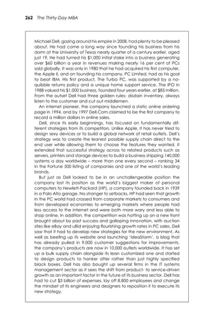 262 The Thirty-Day MBA
Michael Dell, gazing around his empire in 2008, had plenty to be pleased
about. He had come a long way since founding his business from his
dorm at the University of Texas nearly quarter of a century earlier, aged
just 19. He had turned his $1,000 initial stake into a business generating
over $60 billion a year in revenues making nearly 16 per cent of PCs
sold globally. It was only in 1980 that he had acquired his ﬁrst computer,
the Apple II, and on founding his company, PC Limited, had as his goal
to beat IBM. His ﬁrst product, The Turbo PC, was supported by a no-
quibble returns policy and a unique home support service. The IPO in
1988 valued his $1,000 business, founded four years earlier, at $85 million.
From the outset Dell had three golden rules: disdain inventory, always
listen to the customer and cut out middlemen.
An internet pioneer, the company launched a static online ordering
page in 1994, and by 1997 Dell.Com claimed to be the ﬁrst company to
record a million dollars in online sales.
Dell, since its early beginnings, has focused on fundamentally dif-
ferent strategies from its competitors. Unlike Apple, it has never tried to
design sexy devices or to build a global network of retail outlets. Dell’s
strategy was to create the leanest possible supply chain direct to the
end user while allowing them to choose the features they wanted. It
extended that successful strategy across to related products such as
servers, printers and storage devices to build a business shipping 140,000
systems a day worldwide – more than one every second – ranking 34
in the Fortune 500 listing of companies and one of the world’s leading
brands.
But just as Dell looked to be in an unchallengeable position the
company lost its position as the world’s biggest maker of personal
computers to Hewlett-Packard (HP), a company founded back in 1939
in a Palo Alto garage. No stranger to setbacks, HP had seen that growth
in the PC world had crossed from corporate markets to consumers and
from developed economies to emerging markets where people had
less access to the internet and were both more wary and less able to
shop online. In addition, the competition was hotting up on a new front
brought about by past success and galloping innovation, with auction
sites like eBay and uBid enjoying ﬂourishing growth rates in PC sales. Dell
saw that it had to develop new strategies for the new environment. As
well as beeﬁng up its website and launching ‘IdeaStorm’, a blog that
has already pulled in 9,000 customer suggestions for improvements,
the company’s products are now in 10,000 outlets worldwide. It has set
up a bulk supply chain alongside its lean customized one and started
to design products to hanker after rather than just highly speciﬁed
black boxes. Dell has also bought up several ﬁrms in the IT systems
management sector as it sees the shift from product- to service-driven
growth as an important factor in the future of its business sector. Dell has
had to cut $3 billion of expenses, lay off 8,800 employees and change
the mindset of its engineers and designers to reposition it to execute its
new strategy.
 